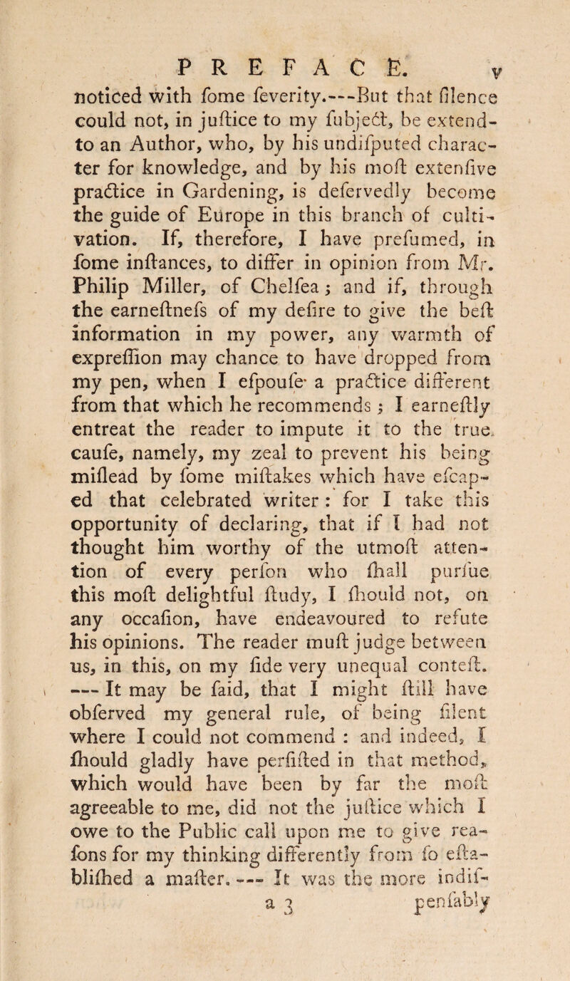 noticed with fome feverity.-—But that filence could not, in juftice to my fubjedl, be extend- to an Author, who, by his undifputed charac¬ ter for knowledge, and by his mod; extenfive pradlice in Gardening, is defervedly become the guide of Europe in this branch of culti¬ vation. If, therefore, I have prefumed, in fome inftances, to differ in opinion from Mr. Philip Miller, of Chelfea; and if, through the earneftnefs of my defire to give the beft information in my power, any warmth of expreffion may chance to have dropped from my pen, when I efpoufe* a practice different from that which he recommends; I earneftly entreat the reader to impute it to the true, caufe, namely, my zeal to prevent his being miflead by fome miftakes which have escap¬ ed that celebrated writer : for I take this opportunity of declaring, that if I had not thought him worthy of the utmoft atten¬ tion of every perfori who (hall purfue this moil delightful ftudy, I fbould not, on any occafion, have endeavoured to refute his opinions. The reader muff judge between us, in this, on my fide very unequal conteft. — It may be faid, that I might (till have obferved my general rule, of being filent where I could not commend : and indeed, I fhould gladly have perfifted in that method* which would have been by far the molt agreeable to me, did not the juftice which I owe to the Public call upon me to give rea- fons for my thinking differently from fo efta- blifhed a mailer. —- It was the more indii- a 3 pen (ably