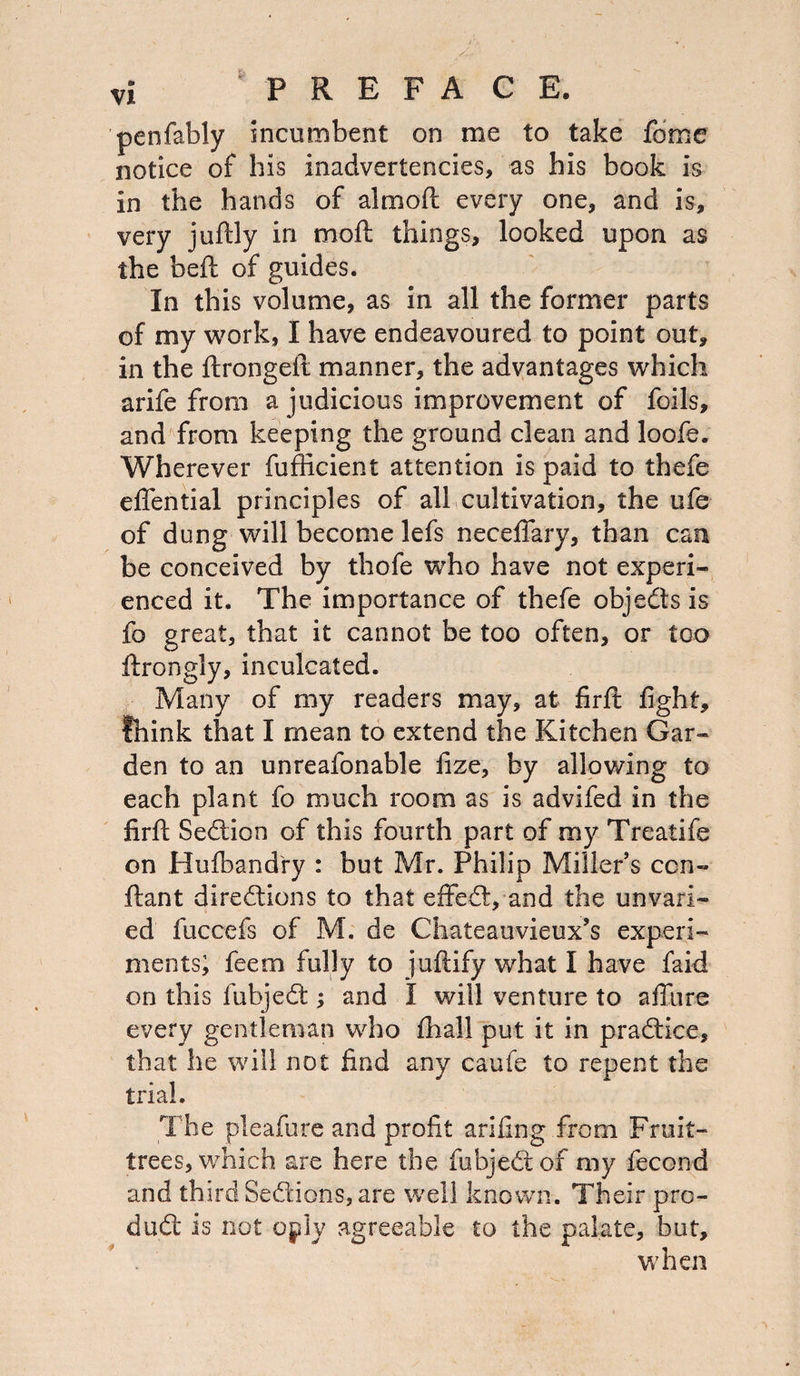 penfably incumbent on me to take fome notice of his inadvertencies, as his book is in the hands of almoft every one, and is, very juftly in moft things, looked upon as the beft of guides. In this volume, as in all the former parts of my work, I have endeavoured to point out, in the ftrongeft manner, the advantages which arife from a judicious improvement of foils, and from keeping the ground clean and loofe. Wherever fufticient attention is paid to thefe eflential principles of all cultivation, the ufe of dung will become lefs necefiary, than can be conceived by thofe who have not experi¬ enced it. The importance of thefe objeCts is fo great, that it cannot be too often, or too ftrongly, inculcated. Many of my readers may, at firft fight, think that I mean to extend the Kitchen Gar¬ den to an unreafonable fize, by allowing to each plant fo much room as is advifed in the firft Section of this fourth part of my Treatife on Hufbandry : but Mr. Philip Miller’s con- ftant directions to that effedt, and the unvari¬ ed fuccefs of M. de Chateauvieux’s experi¬ ments; feem fully to juftify what I have faid on this fubjedt; and I will venture to affiire every gentleman who fhall put it in pradtice, that he will not find any caufe to repent the trial. The pleafure and profit arifing from Fruit- trees, which are here the fubjedtof my fecond and third Sedtions, are well known. Their pro¬ duct is not oply agreeable to the palate, but, when