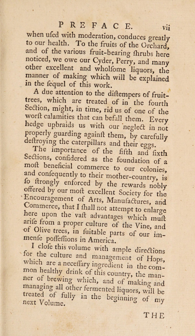 \ PREFACE. vii when ufed with moderation, conduces o-reativ to our health. To the fruits of the Orchard, and of the various fruit-bearing fhrubs here noticed, we owe our Cyder, Perry, and many other excellent and whollome liquors, the manner of making which will be explained m the fequel of this work. A due attention to the diflempers of fruit- trees, which are treated of in the fourth becrion, might, in time, rid us of one of the worft calamities that can befall them. Ev^ry hedge upbraids us with our negleCt in not properly guarding again ft them, by carefully defraying the caterpillars and their eg^s. The importance of the fifth and° fixth Secaons, considered as the foundation of a molt beneficial commerce to our colonies, and confequently to their mother-country, is to ftrongiy enforced by the rewards nobly oxtered by our moll excellent Society for the Encouragement of Arts, Manufactures, and Commerce, that I thall not attempt to enlarge heie upon the vaft advantages which mult ame from a proper culture of the Vine, and ot Olive trees, in fuitable parts of our im- menfe poifeffions in America. fo/ V°1UT With amPIe directions wu;_h cal£urt ad management of Hops, which are a neceifary ingredient in the com mon h 1% drink f his c°un {he man_ ner of>™g which, and of makin- and =ng al otherlormented Iiquor8, Will be n”t Voile y “ ,,,= b'si,miDS mf the t