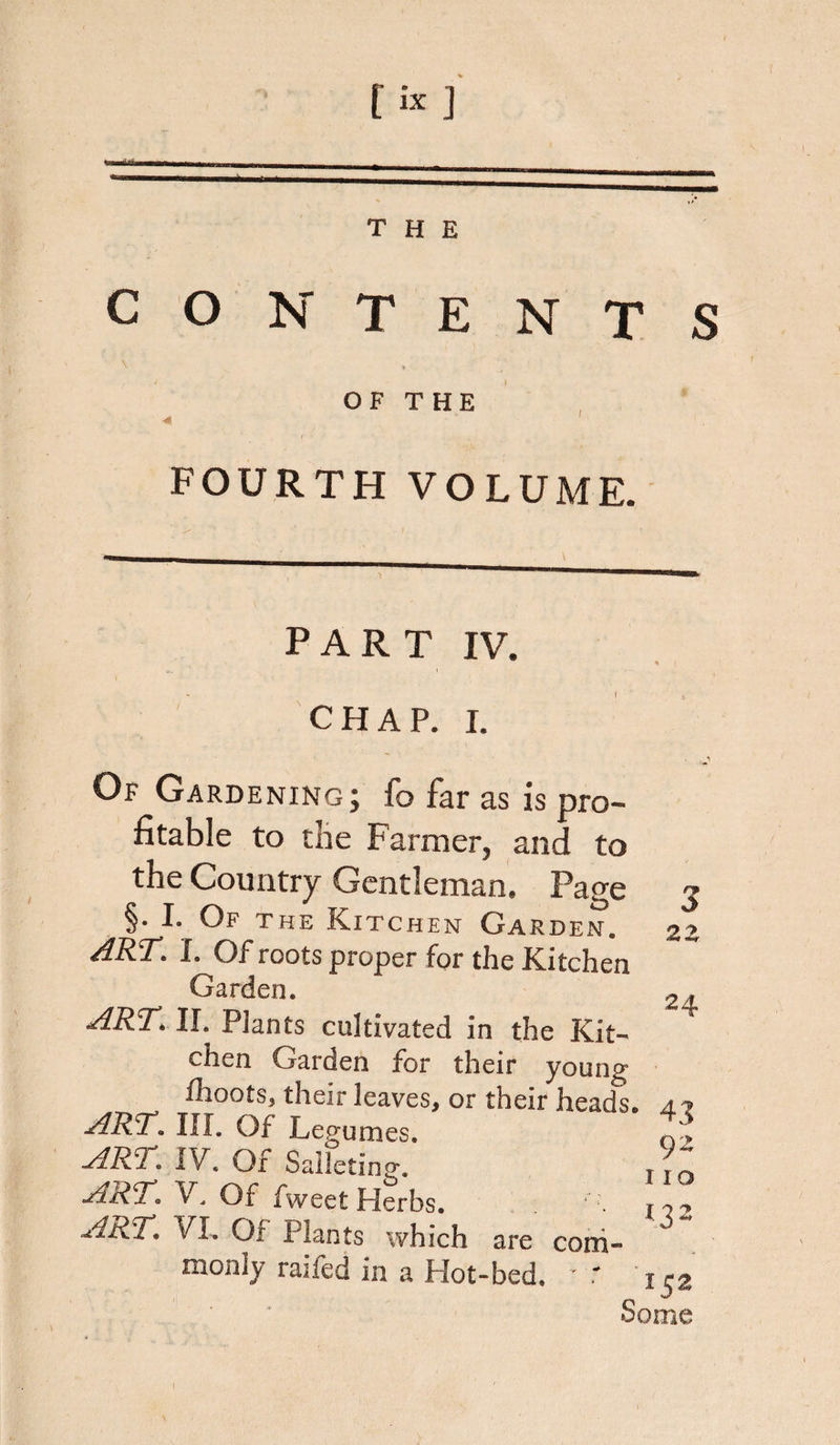 CONTENTS OF THE 4 ' FOURTH VOLUME. PART IV. CHAP. I. Of Gardening; fo far as is pro¬ fitable to the Farmer, and to the Country Gentleman, Page §. I. Of the Kitchen Garden. ART. I. Of roots proper for the Kitchen Garden. ARTAl. Plants cultivated in the Kit¬ chen Garden for their young fhoots, their leaves, or their heads, a? ART. III. Of Legumes. APRIV. Of Salletinjr. ART. V. Of fweet Herbs. ■ ARTVI. Or Plants which are coni- nionly railed in a Hot-bed. v' 3 2 Z 24 92 I ID *3* 152 Some