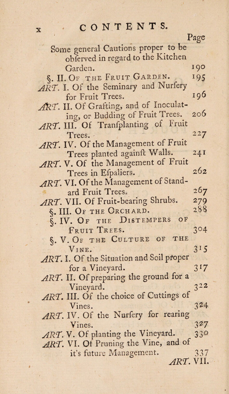 Page Some general Cautions proper to be ohferved in regard to the Kitchen Garden. 19° §. II. Of the Fruit Garden. 195 ART', I. Of the Seminary and Nurfery for Fruit Trees. *9^ JkT, II. Of Grafting, and of Inoculat¬ ing, or Budding of Fruit Trees. 206 ART. III. Of Tranfplanting of Fruit Trees. - ' _ 227 ART. IV. Of the Management of Fruit Trees planted againfc Walls. 241 ART. V. Of the Management of Fruit Trees in Efpaliers. 262 ART. VI. Of the Management of Stand¬ ard Fruit Trees. 267 ART. VII. Of Fruit-bearing Shrubs. 279 §. III. Of the Orchard. 288 §. IV. Of the Distempers of Fruit Trees. 3°4 §. V. Of the Culture of the Vine.' 3!5 ART. I. Of the Situation and Soil proper for a Vineyard. 3[7 ART. II. Of preparing the ground for a Vineyard. 322 ART. III. Of the choice of Cuttings of Vines. 324 ART. IV. Of the Nurfery for rearing Vines. 327 ART. V. Of planting the Vineyard. 330 ART. VI. Of Pruning the Vine, and of it’s future Management. 337 art. vil
