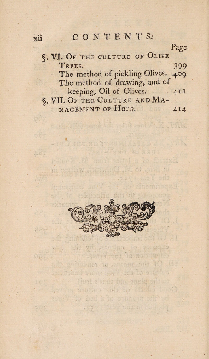 / i CONTENTS; Page §* VI. Of the culture of Olive Trees, 399 The method of pickling Olives. 409 The method of drawing, and of keeping. Oil of Olives. 411 YIL Of the Culture and Ma¬ nagement of Hops, 414