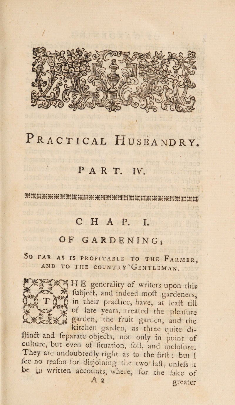 ! Practical Husbandry. 1 PART. IV. C H OF GARDENING; So FAR AS IS PROFITABLE TO THE FARMER, AND TO THE COUNTRY 'GENTLEMAN. II E generality of writers upon this -fubje6t’ and indeed moft gardeners, ¥$$( T ln their Pradice> have, at leaft till XC )§( of Ere years, treated the pleafure Sarden5 the fruit garden, and the kitchen garden, as three quite di- flindt ana feparate objects, not only in point of culture, but even of fituation, foil, and inclofure. They aie undoubtedly right as to the frit a but I fee no reaion for disjoining the two laft, unlefs It be ixi written accounts, where, for the fake of & 2 greater
