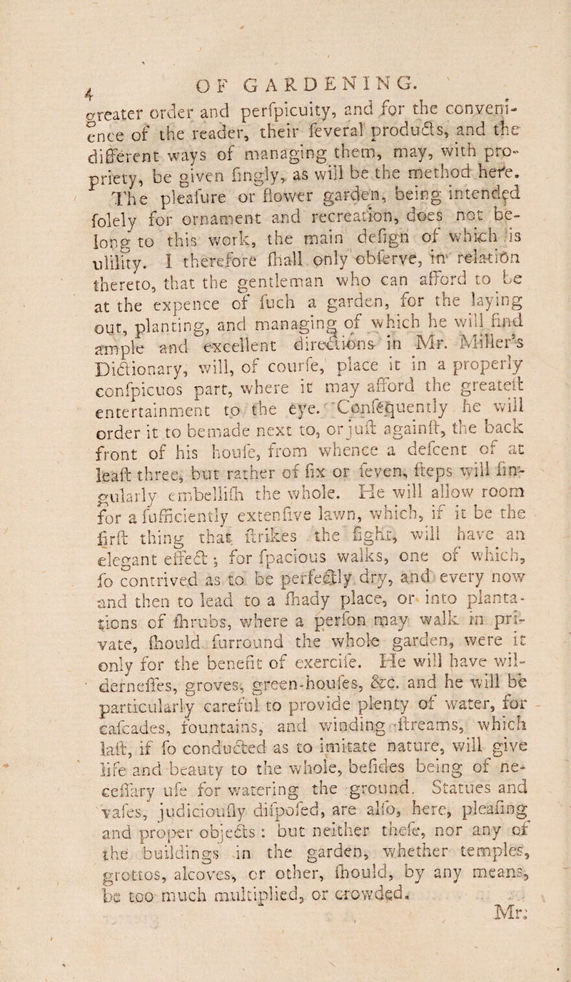 greater order and perfpicuity, and for the conveni¬ ence of the reader, their feverai produSs, and the different ways of managing them, may, with pro¬ priety, be given fmgly, as will be the method here. The pleafure off flower garden, being intended folely for ornament and recreation, does not be¬ long' to this work, the main defign of which is utility. I therefore fhall only obferve, in relation thereto, that the gentleman who can afford to be at the expence of fuch a garden, for the laying out, planting, and managing of which he will find ample and excellent directions in Mr. Miller’s Dictionary, will, of courfe,1 place it in a properly confpicuos part, where it may afford the greatelt entertainment to the eye. Conf^uently he will order it to bemade next to, orjuft againft, the back front of his houfe, from whence a defcent of ac leaft three, but rather of fix or feven, fteps will An¬ gularly embellifh the whole. He will allow room for a fufficiently extenfive lawn, which, if it be the fir ft thing that, fxrikes the fight, will have an elegant effeft ; for fpacious walks, one of which, fo contrived as to be perfectly dry, and every now and then to lead to a fhady place, or into planta¬ tions of throbs, where a perfon may walk in pri¬ vate, Should furround the whole garden, were it only for the benefit of exercife. He will have wi!- ■ derneffes, groves, green-hou'.es, &c. and he will be particularly careful to provide plenty of water, for cafcades, fountains, and winding -ftreams, which laft, if fo conducted as to imitate nature, will give life and beauty to the whole, befides being of ne- ceffary ufe for watering the ground. Statues and vales, judiaoufly- difpofed, are alfo, here, pleasing and proper objects : but neither thefe, nor any of the buildings in the garden, whether temples, grottos, alcoves, or other, Should, by any means, be too much multiplied, or crowded.