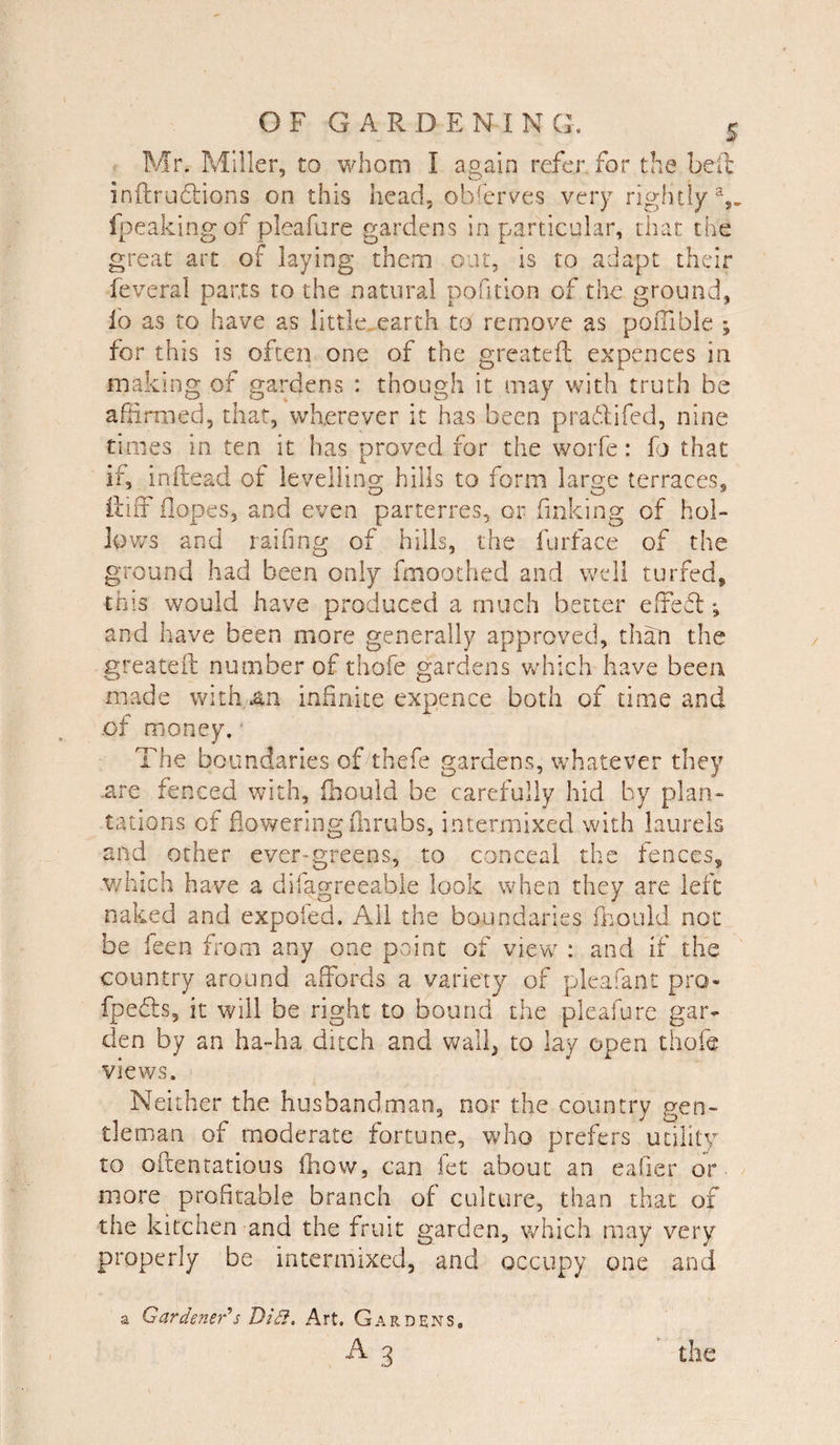 Mr. Miller, to whom I again refer, for the hell inftruftions on this head, observes very rightly2,, fpeakingof pleafure gardens in particular, that the great art of laying them out, is to adapt their feveral parts to the natural pofition of the ground, lb as to have as little earth to remove as pofllble ; for this is often one of the greateft expences in making of gardens : though it may with truth be affirmed, that, wherever it has been pradifed, nine times in ten it has proved for the worfe: lb that if, inftead of levelling hills to form large terraces, ftifF (lopes, and even parterres, or finking of hol¬ lows and railing of hills, the furface of the ground had been only fmoothed and well turfed, this would have produced a much better effeft; and have been more generally approved, than the greateft number of thofe gardens which have been made with 4n infinite expence both of time and .of money. The boundaries of thefe gardens, whatever they .are fenced with, fhould be carefully hid by plan¬ tations of flowering flirubs, intermixed with laurels and other ever-greens, to conceal the fences, which have a difagreeable look when they are left naked and expofed. All the boundaries fhould not be feen from any one point of view : and if the country around affords a variety of pleafant pro fpedts, it will be right to bound the pleafure gar¬ den by an ha-ha ditch and wall, to lay open thofe views. Neither the husbandman, nor the country gen¬ tleman of moderate fortune, who prefers utility to oftentatious fhow, can let about an eafier or more profitable branch of culture, than that of the kitchen and the fruit garden, which may very properly be intermixed, and occupy one and a Gardener1 s Did}, Art. Gardens,