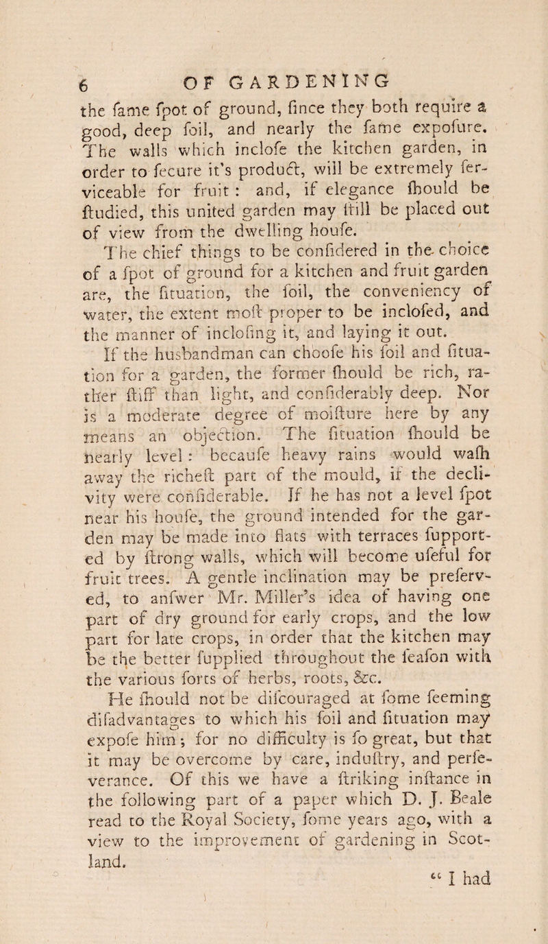 the fame (pot of ground, fince they both require a good, deep foil, and nearly the fame expofure. The walls which inclofe the kitchen garden, in order to fecure it’s product, will be extremely fer- viceable for fruit : and, if elegance fhould be ft u died, this united garden may If ill be placed out of view from the dwelling houfe. The chief things to be confidered in the choice of a fpot of ground for a kitchen and fruit garden are, the fituation, the foil, the conveniency of water, the extent moil proper to be inclofed, and the manner of inclofmg it, and laying it out. If the husbandman can chbofe his foil and fitua¬ tion for a garden, the former fhould be rich, ra¬ ther ft iff than light, and confiderably deep. Nor is a moderate degree of moifture here by any means an objection. The fituation fhould be nearly level : becaufe heavy rains would wafh away the richeft part of the mould, if the decli¬ vity were cohfiderable. If he has not a level fpot near his houfe, the ground intended for the gar¬ den may be made into fiats with terraces fupport- ed by ftrong walls, which will become ufeful for fruit trees. A gentle inclination may be preferr¬ ed, to anfwer Mr. Miller’s idea of having one part of dry ground for early crops, and the low part for late crops, in order that the kitchen may be the better fupplied throughout the leafon with the various forts of herbs, roots, &c. He fhould not be difcou raged at fame feeming di fad vantages to which his foil and fituation may expofe him*, for no difficulty,is fo great, but that it may be overcome by care, induftry, and perie- verance. Of this we have a ftriking inftance in the following part of a paper which D. J. Beale read to the Royal Society, forne years ago, with a view to the improvement of gardening in Scot¬ land. I had /