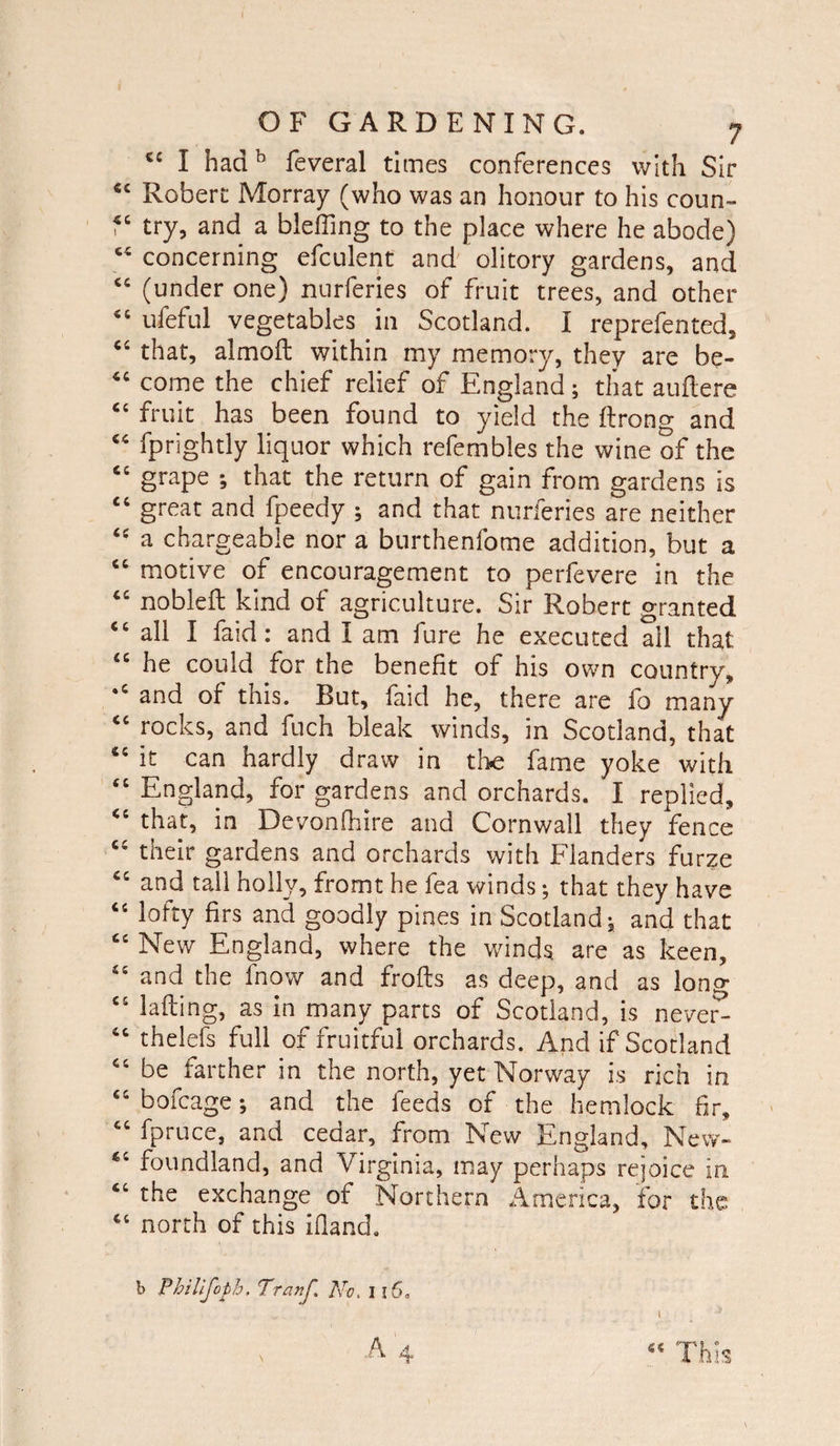“ I hadb feveral times conferences with Sir “ Robert Morray (who was an honour to his coun- “ try, and a bleffing to the place where he abode) “ concerning efculent and olitory gardens, and “ (under one) nurferies of fruit trees, and other “ ufeful vegetables in Scotland. I reprefented, “ that, almoft within my memory, they are be- “ come the chief relief of England; that auftere “ fruit has been found to yield the ftrong and “ fprightly liquor which refembles the wine of the “ grape ; that the return of gain from gardens is “ great and fpeedy ; and that nurferies are neither “ a chargeable nor a burthenfome addition, but a “ motive of encouragement to perfevere in the “ nobleft kind of agriculture. Sir Robert granted “all I faid: and I am fure he executed all that “ he could for the benefit of his own country, *c and of this. But, faid he, there are fo many “ rocks, and fuch bleak winds, in Scotland, that it can hardly draw in the fame yoke with “ England, for gardens and orchards. I replied, “ that, in Devonlhire and Cornwall they fence “ their gardens and orchards with Flanders furze “ and tall holly, fromt he fea winds; that they have “ lofty firs and goodly pines in Scotland; and that “ New England, where the winds, are as keen, “ and the fnow and frofts as deep, and as long “ lafting, as in many parts of Scotland, is never^ “ thelefs full of fruitful orchards. And if Scotland “ be farther in the north, yet Norway is rich in “ bofcage; and the feeds of the hemlock fir, “ fpruce, and cedar, from New England, New- “ foundland, and Virginia, may perhaps rejoice in “ the exchange of Northern America, for the “ north of this ifland. b Philifoph. Tranf. fxc, 116.
