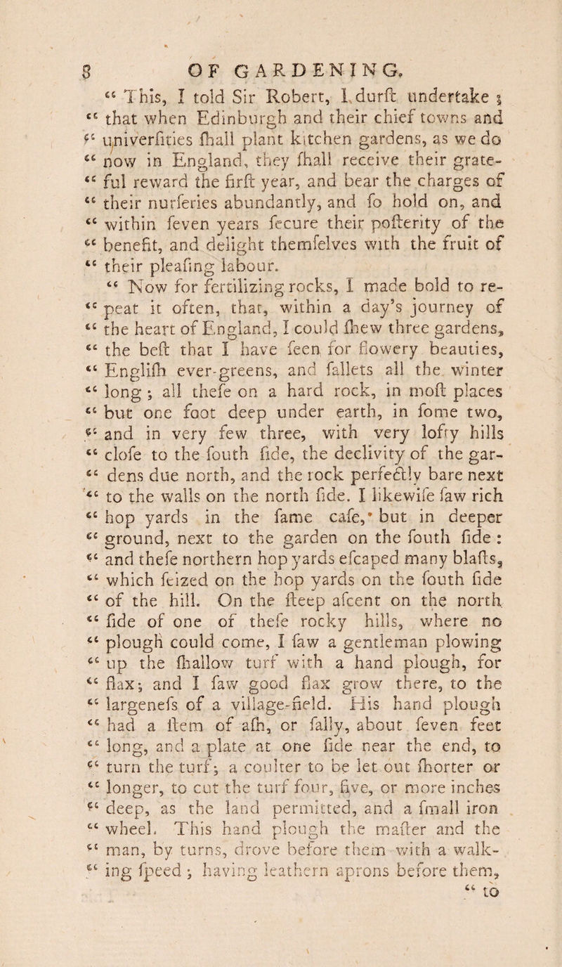 “ This, I told Sir Robert, 1 durft undertake % cc that when Edinburgh and their chief towns and ?c univ'erfities fhall plant kitchen gardens, as we do 44 now in England, they fhall receive their grate- ful reward the firft year, and bear the charges of C£ their nurferies abundantly, and fo hold on, and cc within feven years fecure their pofterity of the benefit, and delight themfelves with the fruit of £C their pleafing labour. “ Now for fertilizing rocks, I made bold to re- peat it often, that, within a day’s journey of the heart of England, I could (hew three gardens, the beft that I have feen, for flowery beauties, <c En'gHlh ever-greens, and fallets all the winter long ; all thefe on a hard rock, in moft places but one foot deep under earth, in fome two, and in very few three, with very lofty hills clofe to the fouth fide, the declivity of the gar- dens due north, and the rock perfectly bare next £C to the walls on the north fide. I likewife faw rich hop yards in the fame cafe,* but in deeper 64 ground, next to the garden on the fouth fide : <c and thefe northern hop yards efcaped many blafts3 which ftized on the hop yards on the fouth fide £C of the hill. On the iteep afcent on the north fide of one of thefe rocky hills, where no 44 plough could come, I faw a gentleman plowing 44 up the fhallow turf with a hand plough, for flax*, and I faw good flax grow there, to the 44 iargenefs of a village-held. Elis hand plough 44 had a item of afh, or Tally, about feven feet 44 long, and a plate at one fide near the end, to e.6 turn the turf; a coulter to be let out fhorter or 44 longer, to cut the turf four, five, or more inches *4 deep, as the land permitted, and a fmall iron 44 wheel. This hand plough the matter and the man, by turns, drove before them with a walk- 44 ing fpeed ; having leathern aprons before them.