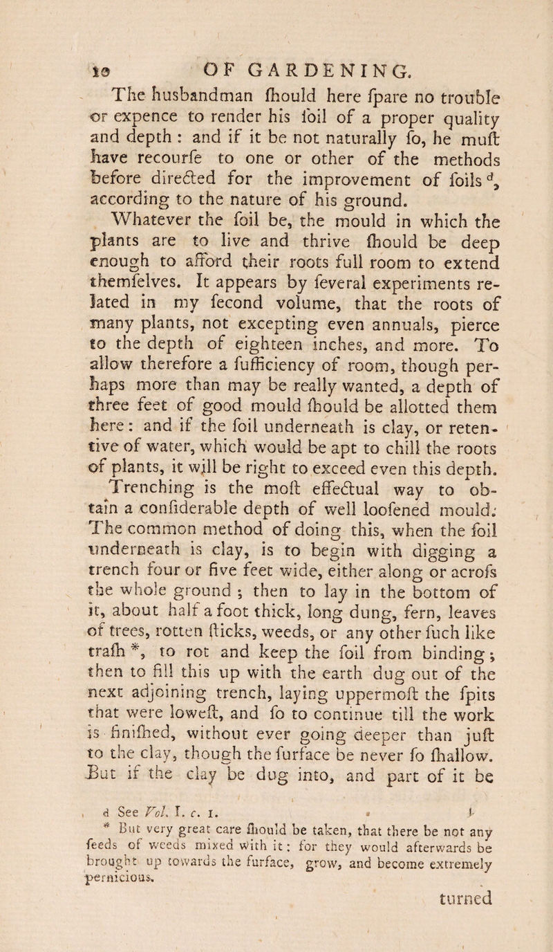 The husbandman fhould here fpare no trouble or expence to render his foil of a proper quality and depth : and if it be not naturally fo, he mull have recourfe to one or other of the methods before directed for the improvement of foils d5 according to the nature of his ground. Whatever the foil be, the mould in which the plants are to live and thrive fhould be deep enough to afford their roots full room to extend themfelves. It appears by ieveral experiments re¬ lated in my fecond volume, that the roots of many plants, not excepting even annuals, pierce to the depth of eighteen inches, and more. To allow therefore a fufficiency of room, though per¬ haps more than may be really wanted, a depth of three feet of good mould fhould be allotted them here: and if the foil underneath is clay, or reten¬ tive of water, which would be apt to chill the roots of plants, it will be right to exceed even this depth. Trenching is the moll effedlual way to Ob¬ tain a confiderable depth of well loofened mould; The common method of doing this, when the foil underneath is clay, is to begin with digging a trench four or five feet wide, either along or acrofs the whole ground *, then to lay in the bottom of it, about hair afoot thick, long dung, fern, leaves of trees, rotten Ricks, weeds, or any other fuch like trafh % to rot and keep the foil from binding; then to fill this up with the earth dug out of the next adjoining trench, laying upper molt the fpits that were lowed, and fo to continue till the work is finifhed, without ever going deeper than juft to the clay, though the furface be never fo {hallow. .But ir the clay be dug into, and part of it be , d See VoL I. c. i. • f * But very great care fhould be taken, that there be not any feeds of weeds mixed with it: for they would afterwards be brought up towards the furface, grow, and become extremely pernicious. turned