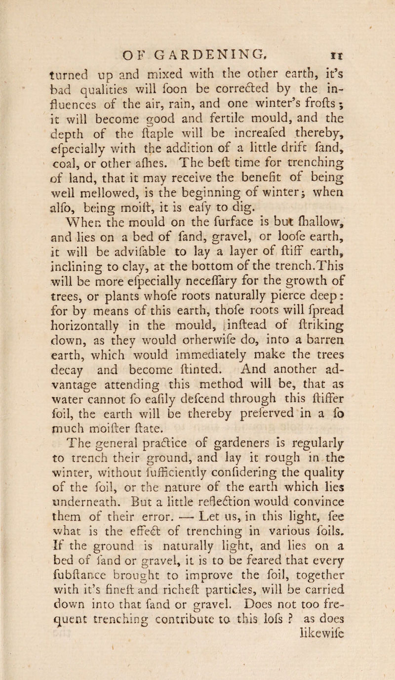 turned up and mixed with the other earth, it’s bad qualities will foon be correded by the in¬ fluences of the air, rain, and one winter’s frofts; it will become good and fertile mould, and the depth of the daple will be increafed thereby, efpecially with the addition of a little drift fand, coal, or other afhes. The bed time for trenching of land, that it may receive the benefit of being well mellowed, is the beginning of winter; when alfo, being moill, it is ealy to dig. When the mould on the furface is but fhallow, and lies on a bed of fand, gravel, or loofe earth, it will be advifable to lay a layer of diff earth, inclining to clay, at the bottom of the trench.This will be more efpecially necdfary for the growth of trees, or plants whofe roots naturally pierce deep: for by means of this earth, thofe roots will fpread horizontally in the mould, jindead of driking down, as they would orherwife do, into a barren earth, which would immediately make the trees decay and become dinted. And another ad¬ vantage attending this method will be, that as water cannot fo eafily defcend through this differ foil, the earth will be thereby preferved in a fo much moider date. The general pradice of gardeners is regularly to trench their ground, and lay it rough in the winter, without fufficiently confidering the quality of the foil, or the nature of the earth which lies underneath. But a little refledion would convince them of their error. — Let us, in this light, fee what is the effed of trenching in various foils. If the ground is naturally light, and lies on a bed of fand or gravel, it is to be feared that every fubdan.ce brought to improve the foil, together with it’s fined and richeft particles, will be carried down into that fand or gravel. Does not too fre¬ quent trenching contribute to this lofs ? as does likewife