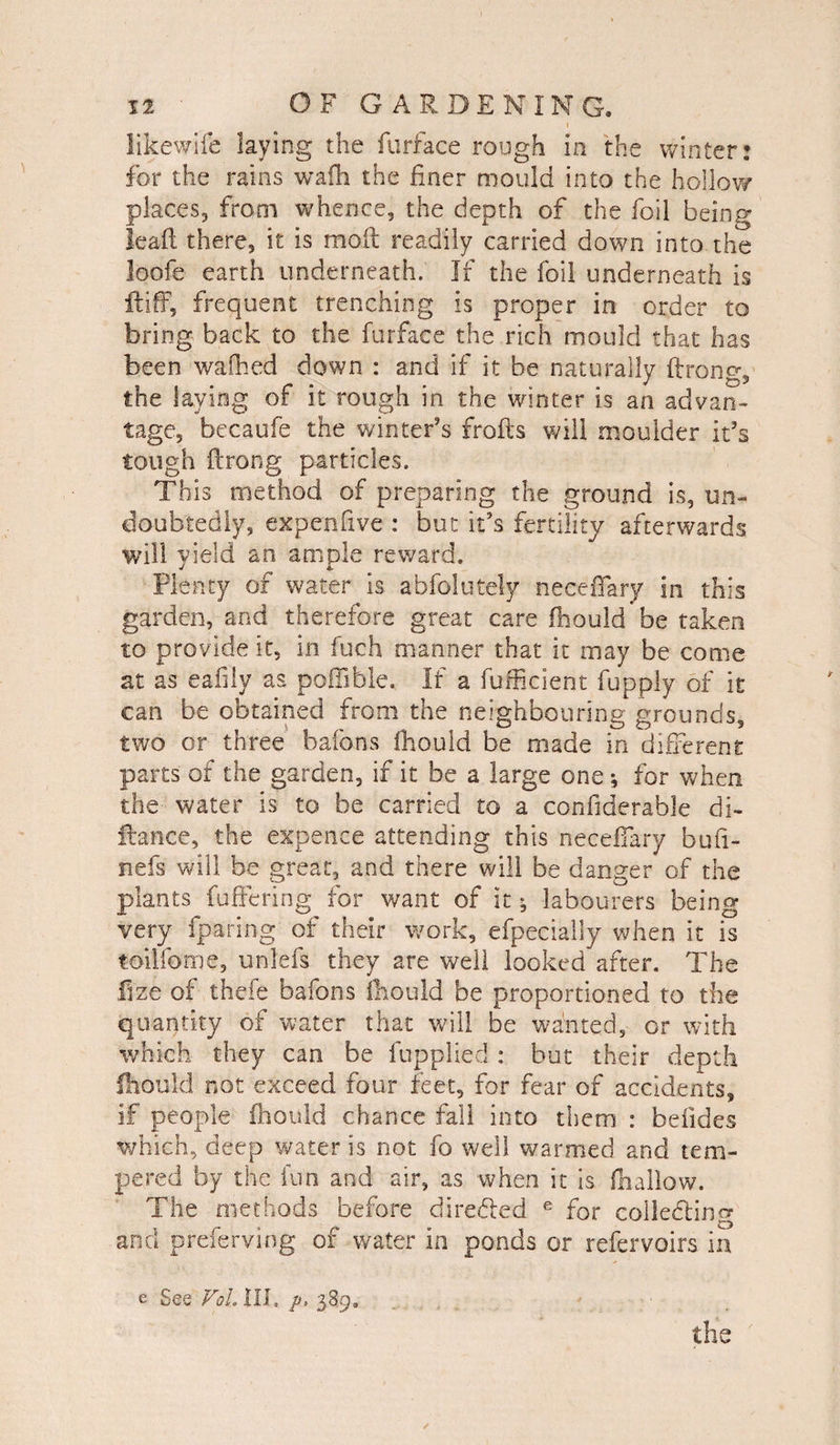 likewife laying the furface rough in the winter: for the rains wafli the finer mould into the hollow places, from whence, the depth of the foil being lead there, it is mod readily carried down into-the loofe earth underneath. If the foil underneath is ftiff, frequent trenching is proper in order to bring back to the furface the rich mould that has been walked clown : and if it be naturally ftrong, the laying of it rough in the winter is an advan¬ tage, becaufe the winter’s frofts will moulder it’s tough ftrong particles. This method of preparing the ground is, un¬ doubtedly, expenfive : but it’s fertility afterwards will yield an ample reward. Plenty of water is abfolutely neceiTary in this garden, and therefore great care fliould be taken to provide it, in Inch manner that it may be come at as eafily as pofiible. If a fufficient fupply of it can be obtained from the neighbouring grounds, two or three baibns fliould be made in different parts of the garden, if it be a large one * for when the- water is to be carried to a confiderable di~ ftance, the expence attending this neceiTary bufi- nefs will be great, and there will be danger of the plants fuffering for want of it; labourers being very fparing of their work, efpecially when it is toilfome, unlefs they are well looked after. The fize of thefe bafons fliould be proportioned to the quantity of water that will be wanted, or with which they can be fupplied: but their depth fliould not exceed four feet, for fear of accidents, if people fliould chance fall into them : beiides which, deep water is not fo well warmed and tem¬ pered by the fun and air, as when it is fhallow. The methods before directed e for colle&ing and preferving of water in ponds or refervoirs in e See VoL lib p, 389.