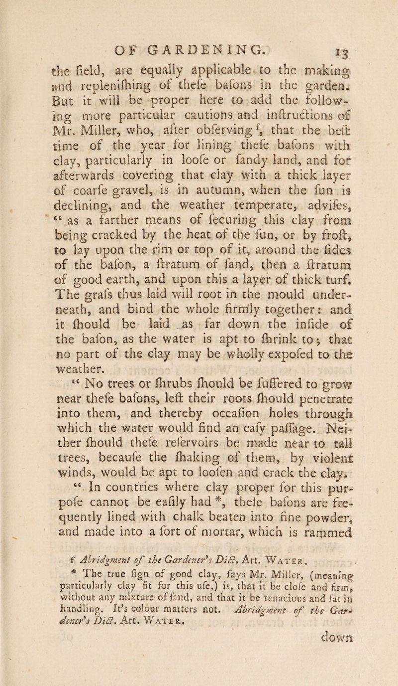 the field, are equally applicable to the making and replenifhing of thefe bafons in the garden,. But it will be proper here to add the follow¬ ing more particular cautions and infiru&ions of Mr. Miller, who, after obferving f, that the belt time of the year for lining thefe bafons with clay, particularly in loofe or fandy land, and for afterwards covering that day with a thick layer of coarfe gravel, is in autumn, when the fun is declining, and the weather temperate, advifes, ce as a farther means of fecuring this day from being cracked by the heat of the fun, or by froft, to lay upon the rim or top of it, around the fidcs of the bafon, a ft rat urn of fand, then a ftratum of good earth, and upon this a layer of thick turf. The grafs thus laid will root in the mould under¬ neath, and bind the whole firmly together: and it Ihould be laid as far down the iniicie of the bafon, as the water is apt to fhrink to*, that no part of the clay may be wholly expofed to the weather. No trees or fhrubs ihould be fu fibred to grow near thefe bafons, left their roots ihould penetrate into them, and thereby occafion holes through which the water would find an eafy padage. Nei¬ ther ihould thefe refervoirs be made near to tall trees, becaufe the ihaking of them, by violent winds, would be apt to loolen and crack the clay. “ In countries where clay proper for this pur- pofe cannot be eafily had % thefe bafons are fre¬ quently lined with chalk beaten into fine powder, and made into a fort of mortar, which is rammed f Abridgment of the Gardener's Didl. Art. Water. * The true fign of good clay, fays Mr. Miller, (meaning: particularly clay fit for this ufe,) is, that it be clofe and firm, without any mixture of fand, and that it be tenacious and fat in handling. It’s colour matters not. Abridgment of the Gar- densr's Diet, Art. Water, down