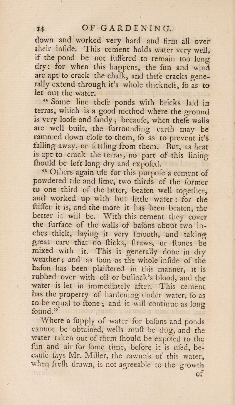 down and worked very hard and firm all over their infide. This cement holds water very well, if the pond be not fuffered to remain too long dry: for when this happens, the fun and wind are apt to crack the chalk, and thefe cracks gene¬ rally extend through it’s whole thicknefs, fo as to let out the water. t& Some line thefe ponds with bricks laid in terras, which is a good method where the ground is very loofe and Tandy, becaufe, when thefe walls are well built, the furrounding earth may be rammed down dole to them, fo as to prevent it’s falling away, or fettling from them. But, as heat is apt to crack the terras, no part of this lining fhould be left long dry and expofed. 6C Others again ufe for this purpofe a cement of powdered tile and lime, two thirds of the former to one third of the latter, beaten well together, and worked up with but little water : for the ftiffer it is, and the more it has been beaten, the better it will be. With this cement they cover the furface of the walls of bafons about two in¬ ches thick, laying it very fmooth, and taking great care that no Hicks, draws, or Hones be mixed with it. This is generally done in dry weather; and as foon as the whole infide of the bafon has been plaiftered in this manner, it is rubbed over with oil or bullock’s blood, and the water is let in immediately after. This cement lias the property of hardening under water, fo as to be equal to (tone; and it will continue as long found.” Where a fupply of water for bafons and ponds cannot be obtained, wells mu ft be dug, and the water taken out of them fhould be expofed to the fan and air for fome time, before it is ufed, be¬ caufe fays Mr. Miller, the rawnefs of this water, when frefh drawn, is not agreeable to the growth /