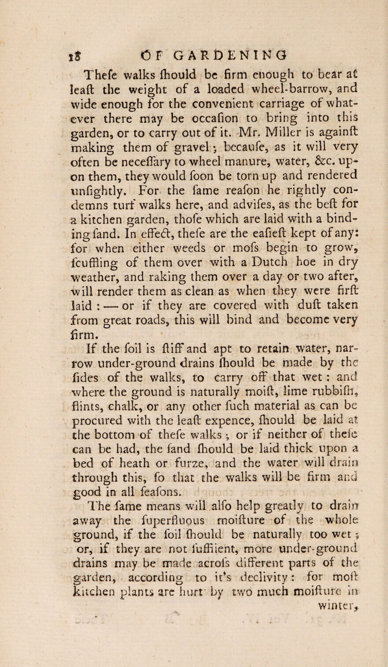 t it CF GARDENING Thefe walks fhould be firm enough to bear at lead the weight of a loaded wheel-barrow, and wide enough for the convenient carriage of what¬ ever there may be occafion to bring into this garden, or to carry out of it. Mr. Miller is againd making them of gravel *, becaufe, as it will very often be neceffary to wheel manure, water, &c. up* on them, they would foon be torn up and rendered unfightly. For the fame reafon he rightly con¬ demns turf walks here, and advifes, as the bed for a kitchen garden, thofe which are laid with a bind¬ ing fand. In effedf, thefe are the eafied kept of any: for when either weeds or mofs begin to grow* fcuffiing of them over with a Dutch hoe in dry weather, and raking them over a day or two after, will render them as clean as when they were firft laid : — or if they are covered with dud taken from great roads, this will bind and become very firm. If the foil is diff and apt to retain water, nar¬ row under-ground drains fhould be made by the fides of the walks, to carry off that wet: and where the ground is naturally moid, lime rubbifli, flints, chalk, or any other fuch material as can be procured with the lead expence, fhould be laid at the bottom of thefe walks ^ or if neither of theie can be had, the land fhould be laid thick upon a bed of heath or furze, and the water will drain through this, fo that the walks will be firm and good in all feafons. The fame means will alfo help greatly to drain away the fuperfiuous moidure of the whole ground, if the foil fhould be naturally too wet 5 or, if they are not iuffiient, more under-ground drains may be made acrofs different parts of the garden, according to it’s declivity: for mod kitchen plants are hurt by two much moidure in winter.
