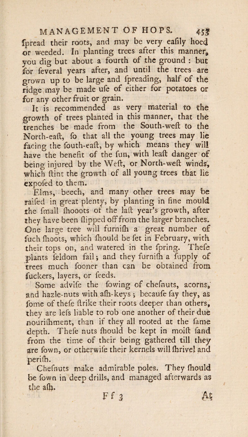 fpread their roots, and may be very eafily hoed or weeded. In planting trees after this manner* you dig but about a fourth of the ground : but for feveral years after, and until the trees are grown up to be large and fpreading, half of the ridge may be made ufe of either for potatoes or for any other fruit or grain. It is recommended as very material to the growth of trees planted in this manner, that the trenches be made from the South-weft to the North-eaft, fo that all the young trees may lie facing the fouth-eaft, by which means they will have the benefit of the fun, with lead danger of being injured by the Weft, or North-weft winds, which flint the growth of all young trees that lie expofed to them. Elms, beech, and many other trees may be raifed in great plenty, by planting in fine mould the final! fhooots of the laft year’s growth, after they have been flipped off from the larger branches. One large tree will furnifh a great number of fuch flioots, which fhould be fet in February, with their tops on, and watered in the fpring. Thefe plants feldom fail •, and they furnifh a fupply of trees much fooner than can be obtained from fuckers, layers, or feeds. Some advife the fowing of chefnuts, acorns, and hazle-nuts with afh-keys ; becaufe fay they, as fome of thefe flrike their roots deeper than others, they are iefs liable to rob one another of their due nourifhrnent, than if they all rooted at the fame depth. Thefe nuts fhould be kept in moift fand from the time of their being gathered till they are fown, or otherwife their kernels willfhrive! and perifo. Chefnuts make admirable poles. They fhould be fown in deep drills, and managed afterwards as the afh»