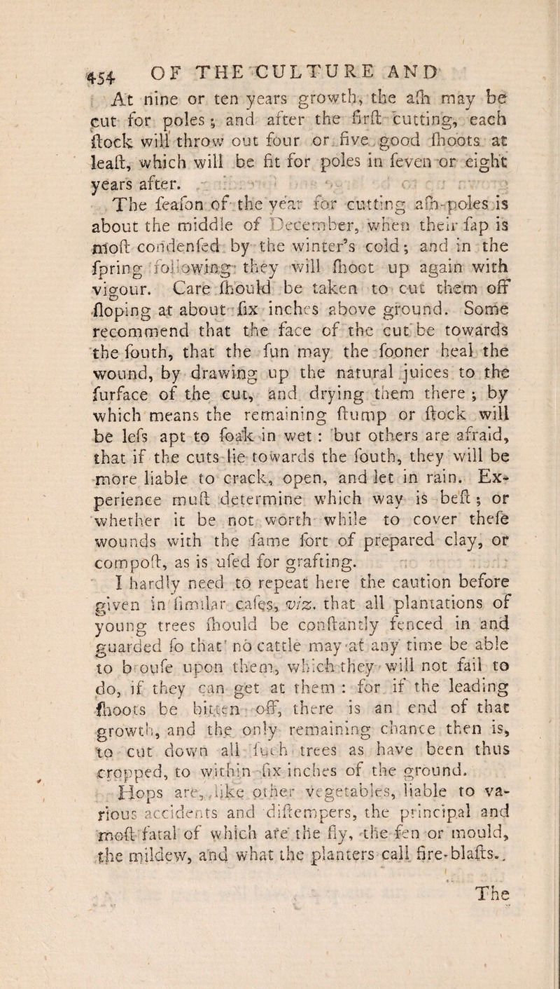 At nine or ten years growth, the afh may be cut for poles; and after the fir ft cutting, each flock will throw out four or five good (hoots at leaft, which will be fit for poles in feven or eight years after. The feafon of the year for cutting a Cmpoles is about the middle of December, when their fap is 010ft condenfed by the winter’s cold; and in the fpring .'following'1 they will fboct up again with vigour. Care fhotftd be taken to cut them oft Hoping at about fix inches above ground. Some recommend that the face of the cut be towards the fouth, that the fun may the fooner heal the wound, by drawing up the natural juices to the furface of the cut, and drying them there ; by which means the remaining ftump or flock will be lefs apt to foak in wet : but others are afraid, that if the cuts tie towards the fouth, they will be more liable to crack, open, and let in rain. Ex¬ perience muft determine which way is beft ; or whether it be not worth while to cover thefe wounds with the fame fort of prepared clay, or compoft, as is ufed for grafting. I hardly need to repeat here the caution before given in' fimllar cafes, viz. that all plantations of young trees fhould be cpnftandy fenced in and guarded fo that’ no cattle may'at any time be able to b oyfe upon them, which they will not fail to do, if they can get at them : for if the leading .(hoots be bitten oft*, there is an end of that growth, and the, only remaining chance then is, to cut down ail fuch trees as have been thus cropped, to within -fix inches of the ground. Hops are,,like other vegetables, liable to va¬ rious accidents and diftempers, the principal and rnoft fatal of which are' the fly, the fen or mould, the mildew, and what the planters call fire-blafts.. The