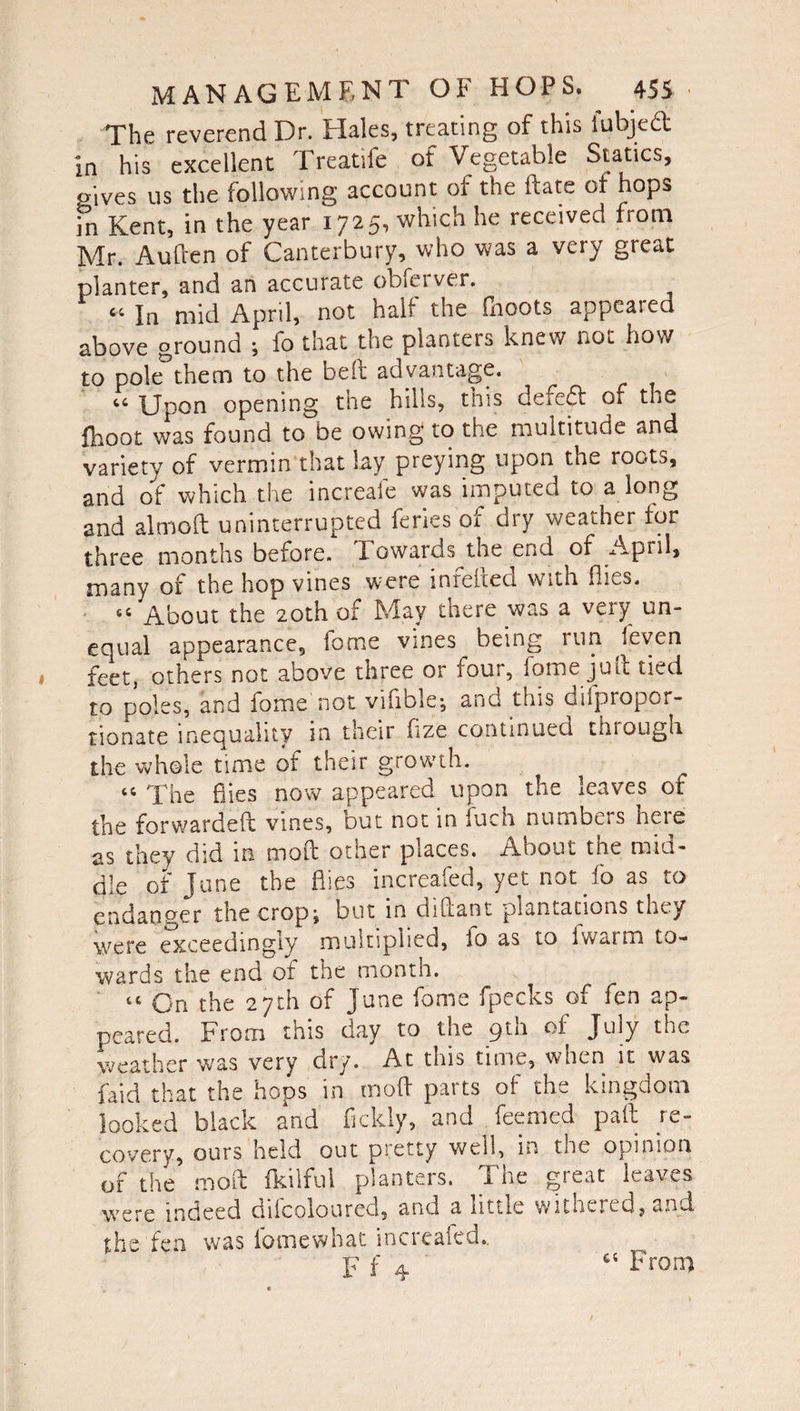 The reverend Dr. Hales, treating of this fubjed In his excellent Treatife of Vegetable Statics, gives us the following account of the ft ate of hops in Kent, in the year 1725, which he received from Mr. Auften of Canterbury, who was a very great planter, and an accurate obferver. C4 In mid April, not halt the (boots appealed above ground ; fo that the planters knew not how to pole them to the beft advantage. “ Upon opening the hills, this defed of the fhoot was found to be owing to the multitude and variety of vermin that lay preying upon the roots, and of which the increafe was imputed to a long and almoft uninterrupted feries of dry weather for three months before. T owards the end of April, many of the hop vines were infefted with flies. 65 About the 20th of May there was a very un¬ equal appearance, fome vines being run feven feet, others not above three or four, fome juft tied to poles, and fome not viiible^ and this GifpropQt- tionate inequality in their fize continued through the whole time of their growth. “ The flies now appeared upon the leaves of the forwardeft vines, out not in fuch numbers hcie as they did in moft other places. About the mid¬ dle of June the flies increafed, yet not fo as to endanger the cropj but in diftant plantations they were exceedingly multiplied, io as to iwarm to¬ wards the end of the month. tc On the 27th of June fome fpecks of fen ap¬ peared. From this day to the pin of July the weather was very dry. At this time, when it was faid that the hops in moft parts of the kingdom looked black and fickly, and . feemed paft re¬ covery, ours held out pretty well, m the opinion of the moft fkilful planters. The great leaves were indeed difcoloured, and a little withered, and the fen was lomewhat increafed.. F f 4 Froni