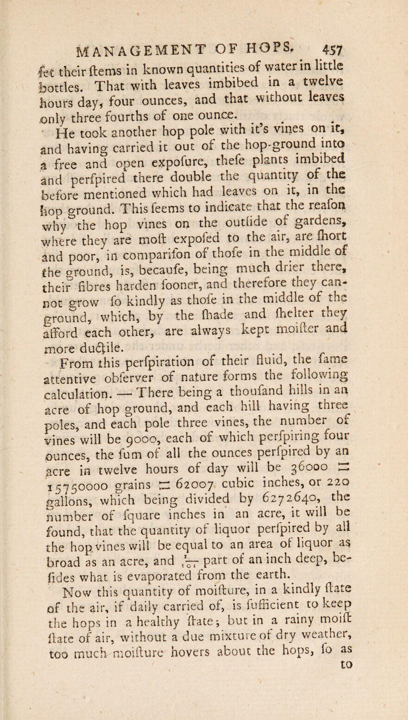 let their Items in known quantities of water in little bottles. That with leaves imbibed in a twelve hours day* four ounces, and that without leaves jonly three fourths of one ounce. He took another hop pole with it’s vines on it, and having carried it out of tne hop-ground into a free and open expofure, thefe plants imbibed and perfpired there double the quantity of the before mentioned which had leaves on it, in the boo ground. Thisfeems to indicate that the reafon why ^ the hop vines on the outfide of gardens, where they are moll: expofed to the air, are ihort and poor, in comparifon of thofe in the rnidole of the ground, is, became, being much dner there, their fibres harden looner, and theretore they can¬ not grow fo kindly as thole in tne middle 01 the ground, which, by the (hade and fhelter they afford each other, are always kept moiftei and more du6file. From this perfpiration of their fluid, tne lame attentive obferver of nature forms the following calculation. -— There being a thoufand hills in an acre of hop ground, and each hill having three poles, and each pole three vines, the number of vines will be 9000, each of which perfpiring four ounces, the futn of all the ounces perfpired by an acre in twelve hours of day will be 36000 n 15750000 grains £2 62007 cubic inches, or 220 gallons, which being divided by 6272640, the number of fquare inches in an acre, it wiil be found, that the quantity of liquor perfpired by all the hop vines will be equal to an area ot liquoi as broad as an acre, and part of an inch deep, be¬ sides what is evaporated from the earth. Now this quantity of moifture, in a kindly date of the air, if daily carried of, is fufficient to keep the hops in a healthy date-, but in a rainy moift date of air, without a due mixture of dry weather, too much moidure hovers about the hops} io as