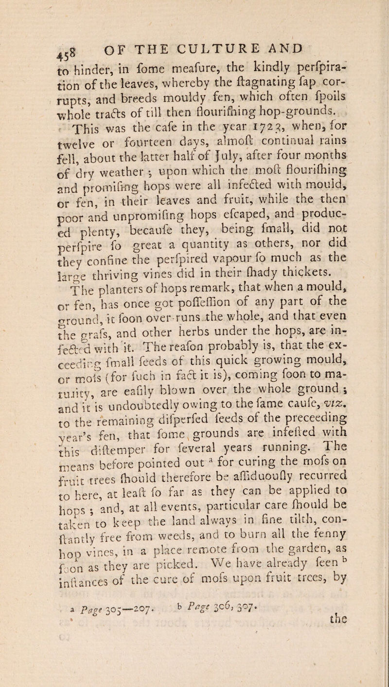 to hinder, in fame meafure, the kindly perfpira- tion of the leaves, whereby the ftagnating fap cor¬ rupts, and breeds mouldy fen, which often fpoils ■whole trafts of till then flourifhing hop-grounds. This was the cafe in the year 1723, when, for twelve or fourteen days, almofl continual rains fell, about the latter half of July, after four months of drv weather ; upon which the mod flourifhing and promifrng hops were all infefted with mould, or fen, in their leaves and fruit, while the then poor and unpromiling hops cfcaped, and produc¬ ed plenty, becaufe they, being fmall, did not perfpire fo great a quantity as others, nor did they confine the perfpired vapour fo much as the |arae thriving vines did in their ihady thickets. The planters of hops remark, that when a mould, or fen, has once got pofleffion or any part of the ground, it foon over runs the whole, and that even the grafs, and other herbs under the hops, are in- fedVd with it. The reafon probably is, that the ex¬ ceeding fmall feeds of this quick growing mould, or mots (for fuch in fact it is), coming foon to ma¬ turity, are eafily blown over the whole ground •, and it is undoubtedly owing to the fame cauie, viz. to the remaining difperfed feeds of the preceeding wear’s fen, that fome, grounds are infefted with thjs diftemper for feveral years running. The means before pointed out 1 for curing the rnofs on frV't trees fhouid therefore be affiduoufly recurred to here, at leaft fo far as they can be applied to hops ; and, at all events, particular care fhouid be taken'to keep the land always in fine tilth, con- iCantly free from weeds, arid to burn all the fenny hop vines, in a place remote from the garden, as f o*n as they are picked. V7e have already feen b nces of the cure of mofs upon fruit trees, by tai Page 305—207. b perge JC6, 307.