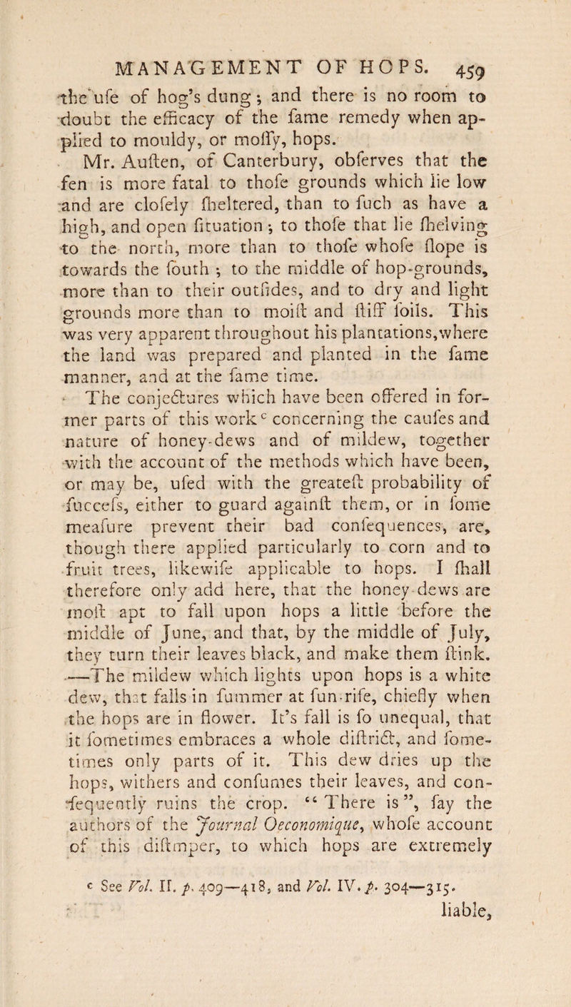 iheufe of hog’s dung; and there is no room to doubt the efficacy of the fame remedy when ap¬ plied to mouldy, or molly, hops. Mr. Auden, of Canterbury, obferves that the fen is more fatal to thofe grounds which lie low and are clofely flickered, than to fuch as have a high, and open fituation *, to thofe that lie fhelving to^the north, more than to thofe whofe dope is towards the fouth *, to the middle of hop-grounds, more than to their outfides, and to dry and light grounds more than to moift and it iff foils. This was very apparent throughout his plantations,where the land was prepared and planted in the fame manner, and at the fame time. The conjectures which have been offered in for¬ mer parts of this workc concerning the caufes and nature of honey-dews and of mildew, together with the account of the methods which have been, or may be, ufed with the greated probability of fuccefs, either to guard againd them, or in fome meafure prevent their bad confequences, are, though there applied particularly to corn and to fruit trees, likewife applicable to hops. I dial! therefore only add here, that the honey dews are mod apt to fall upon hops a little before the middle of June, and that, by the middle of July, they turn their leaves black, and make them dink. .—The mildew which lights upon hops is a white dew, that falls in fummer at fun-rife, chiefly when the hops are in dower. It’s fall is fo unequal, that it fometitries embraces a whole didridb, and fome- times only parts of it. This dew dries up the hops, withers and confumes their leaves, and con¬ sequently ruins the crop. “There is”, fay the authors of the Journal Oeconomique, whofe account of this didmper, to which hops are extremely c See VoL II. /. 409—418, and Fol. IV./. 304—315. liable,