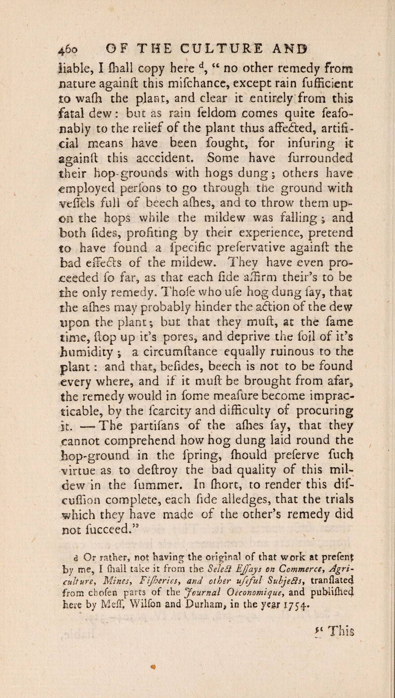 liable, I (hall copy here d, “ no other remedy from nature againft this mifchance, except rain fufficienc to wafh the plant, and clear it entirely from this fatal dew: but as rain feldom comes quite feafo- nably to the relief of the plant thus affected, artifi¬ cial means have been fought, for infuring it againft this acccident. Some have furrounded their hop-grounds with hogs dung; others have employed per fons to go through the ground with ^veflels full of beech allies, and to throw them up¬ on the hops while the mildew was falling ; and both ftd.es, profiting by their experience, pretend to have found a fpecific prefervative againft the bad effiefe of the mildew. They have even pro¬ ceeded fo far, as that each fide affirm their’s to be the only remedy. Thole who ufe hog dong fay, that the afti.es may probably hinder the adtion of the dew upon the plant; but that they muft, at the fame time, flop up it’s pores, and deprive the foil of it’s humidity ; a cireumftance equally ruinous to the plant: and that, befides, beech is not to be found every where, and if it mull: be brought from afar^ the remedy would in fome meafure become imprac¬ ticable, by the fcarcity and difficulty of procuring it. — The partifans of the allies fay, that they cannot comprehend how hog dung laid round the hop-ground in the fpring, fhould preferve fuch virtue as to deftroy the bad quality of this mil¬ dew in the fuminer. In fhort, to render this dif- cuflion complete, each fide alledges, that the trials which they have made of the other’s remedy did not fucceed.55 d Or rather, not having the original of that work at prefenf by me, I ilia’ll take it from the Seled EJfays on Commerce, Agri¬ culture., Mines, Fijheriesy and other ufeful Subjefls, tranflated from chofen parts of the Journal Oeconomique, and pubiifhedl here by MefT. Wilfon and Durham, in the year 1754. This