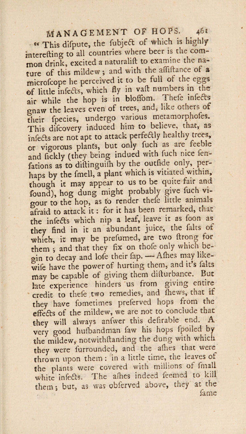 « This difpute, the fubjeft of which is high]/ tnterefting to all countries where beer is the com¬ mon drink, excited a naturalift to examine the na¬ ture of this mildew; and with the afilftance of a tnicrofcope he percefved it to be full of the eggs ©f little infefts, which fly in vaft numbers in the air while the hop is in bloffom. Thefe infefls gnaw the leaves even of trees, and, like others ot their fpectes, undergo various metamorphofe.,. This difcovery induced him to believe, that, as snfeiSs are not apt to attack perfeftly healthy trees, or vigorous plants, but only fuch as aie. feeble and fickly (they being indued with fuch nice fen- facions as to diftinguifh by the outfide only, per¬ haps by the fmell, a plant which is vitiated within, though it may appear to us to be quite fair and found), hog dung might probably give fuch vi- o-our to the hop, as to render thefe little animals afraid to attack it: for it has been remarked, that the infers which nip a leaf, leave it as foon as they find in it an abundant juice, the fairs Oj, which, it may be prefumed, are two flrong for them •, and that they fix on thofe only which be¬ gin to decay and lofe their fap. —- Afhes may like- wife have the power of hurting them, and it’s falts may be capable of giving them difturbance. But late experience hinders us from, giving entire thefe two remedies, and fhews, that if they have fometimes preferved hops from the efFedts of the mildew, we are not to conclude that they will always anfwer this defirable end. A very good hufbandman faw his hops tpoiGd by the mildew, notwithftanding the dung with which they were furrounded, and the allies that were, thrown upon them : in a little time, the leaves of the plants were covered with millions of final! white infefts. The afhes indeed feemed to kill them; but, as was obferved above, they at the fame