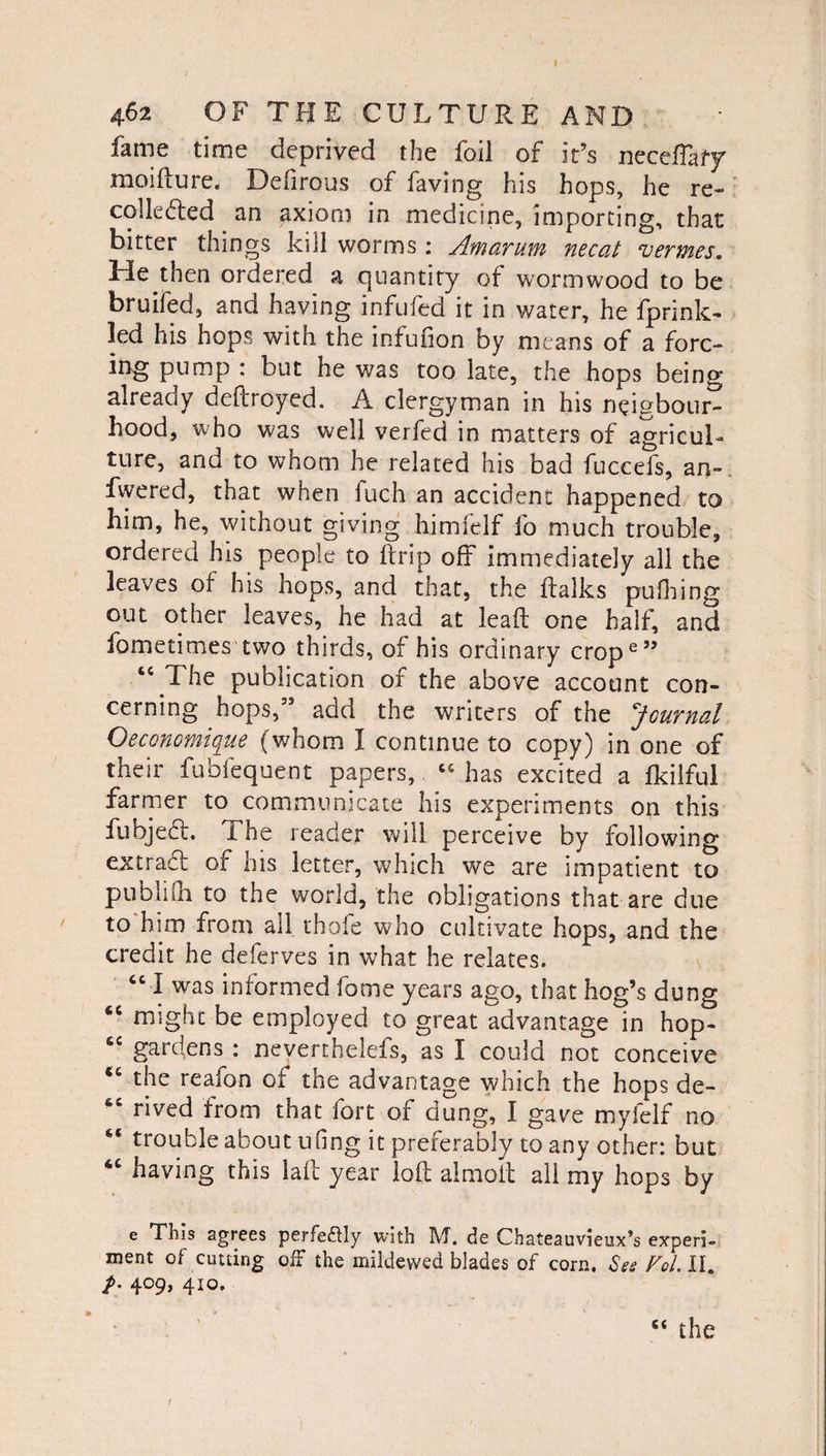 fame time deprived the foil of it’s neceftafy moifture. Defirous of having his hops, he re¬ collected an axiom in medicine, importing, that bitter things kill worms: Am arum necat vermes. Lie then ordered a cjuantity of wormwood to be bruifed, and having infufed it in water, he fprink- led his hops with the infufion by means of a forc¬ ing pump : but he was too late, the hops being already deftroyed. A clergyman in his ntftgbour- hood, who was well verfed in matters of agricul¬ ture, and to whom he related his bad fuccefs, an-, fvvered, that when fuch an accident happened to him, he, without giving him (elf fo much trouble, ordered his people to ftrip off Immediately all the leaves of his hops, and that, the ftalks pufhing out other leaves, he had at lead one half, and fometimes two thirds, of his ordinary crope” tc The publication of the above account con¬ cerning hops,” add the writers of the Journal Oeconomique (whom I continue to copy) in one of their fubfequent papers, has excited a fkilful farmer to communicate his experiments on this fubjed. The reader will perceive by following ex trad: of his letter, which we are impatient to publifh to the world, the obligations that are due to him from all thofe who cultivate hops, and the credit he deferves in what he relates. “ I was informed fame years ago, that hog’s dung 4C might be employed to great advantage in hop- cc gardens : neverthelefs, as I could not conceive the reafon of the advantage which the hops de- rived from that fort of dung, I gave myielf no <c trouble about uiing it preferably to any other: but 4C having this laft year loft almoft all my hops by e This agrees perfe&ly with M. de Chateauvieux’s experi¬ ment of cutting off the mildewed blades of corn. See Fol.lh /. 409, 410. “ the