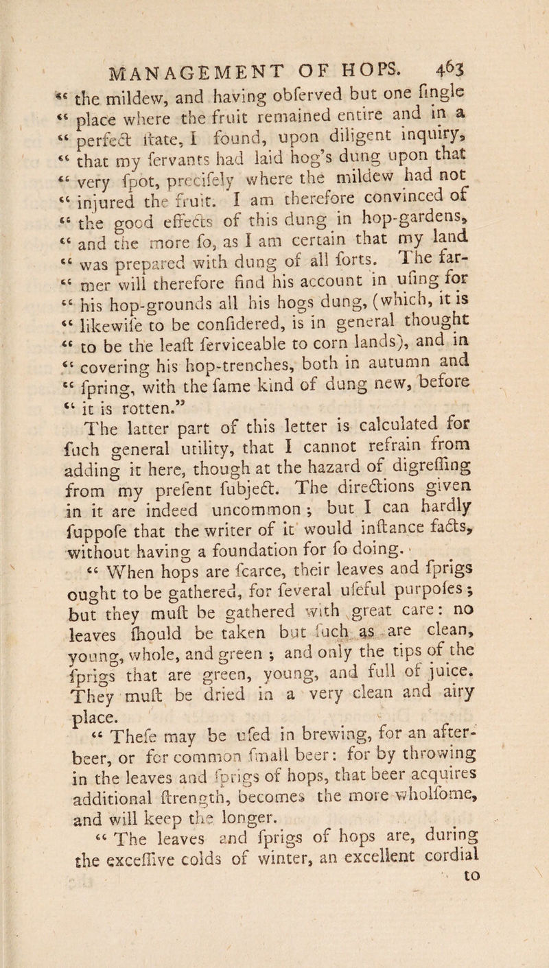 « the mildew, and having obferved but one fingle place where the fruit remained entire and in rt “ perfeft Hate, I found, upon diligent inquiry, “ that my fervants had laid hog’s dung upon that very fpot, precifely where tlie mildew had not injured the fruit. I am therefore convinced of the good effects of this dung in hop-gardens, tc and the more fo, as I am certain that my land cc was prepared with dung of all forts, d he far- 4,4 mer will therefore find his account in ufing tor 54 his hop-grounds all his hogs dung, (whicn, it is 44 like wife to be confidered, is in general thought 44 to be the lead ferviceable to corn lands), and in 44 covering his hop-trenches, both in autumn and 56 ipring, with the fame kind of dung new, before “ it is rotten.” The latter part of this letter is calculated^ tor fuch general utility, that I cannot refrain rrom adding it here, though at the hazard or digreffmg from my prefent fubjedt. The directions given in it are indeed uncommon •, but I can hardly fuppofe that the writer of it would initance fails, without having a foundation for fo doing. > 44 When hops are fcarce, their leaves and fprigs ought to be gathered, for feveral ufeful purpoles; but they muft be gathered with\great care: no leaves ihould be taken but Inch as are clean, young, whole, and green *, and only the tips of the fprigs5 that are green, young, and full of juice. They muft be dried in a very clean and airy place. 44 Thefe may be ufed in brewing, for an after¬ beer, or for common fmall beer: for by throwing in the leaves and Sprigs of hops, that beer acquires additional ftrength, becomes the more >7 hollo me, and will keep the longer. 44 The leaves and fprigs of hops are, during die qxceffive colds of winter, an excellent cordial