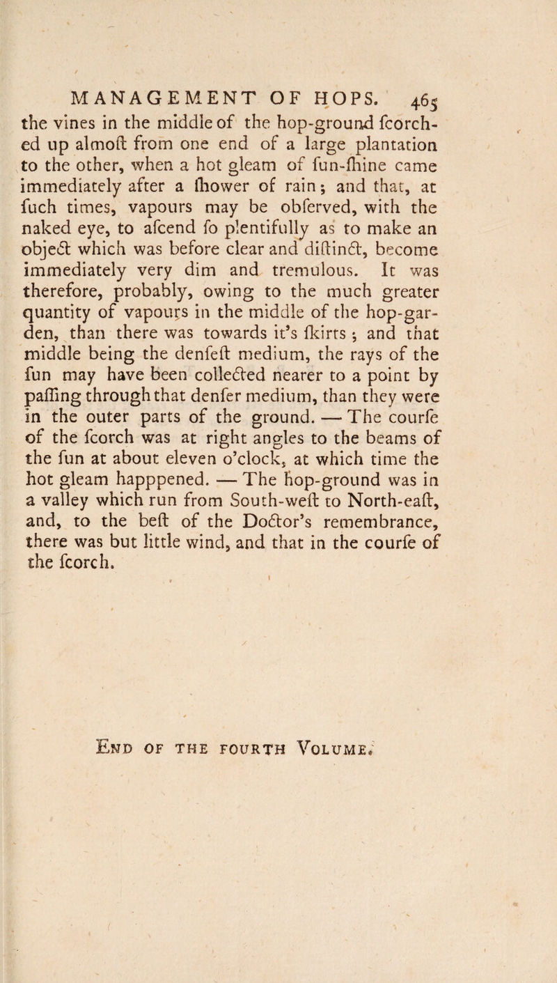 the vines in the middle of the hop-ground fcorch- ed up alcnoft from one end of a large plantation to the other, when a hot gleam of fun-lhine came immediately after a Ihower of rain; and that, at fuch times, vapours may be obferved, with the naked eye, to afcend fo plentifully as to make an objedt which was before clear and diftindt, become immediately very dim and tremulous. It was therefore, probably, owing to the much greater quantity of vapours in the middle of the hop-gar¬ den, than there was towards it’s fkirts; and that middle being the denfeft medium, the rays of the fun may have been colledfed nearer to a point by palling through that denfer medium, than they were in the outer parts of the ground. — The courfe of the fcorch was at right angles to the beams of the fun at about eleven o’clock, at which time the hot gleam happpened. — The hop-ground was in a valley which run from South-weft to North-eaft, and, to the belt of the Dodtor’s remembrance, there was but little wind, and that in the courfe of the fcorch. / End of the fourth Volume*