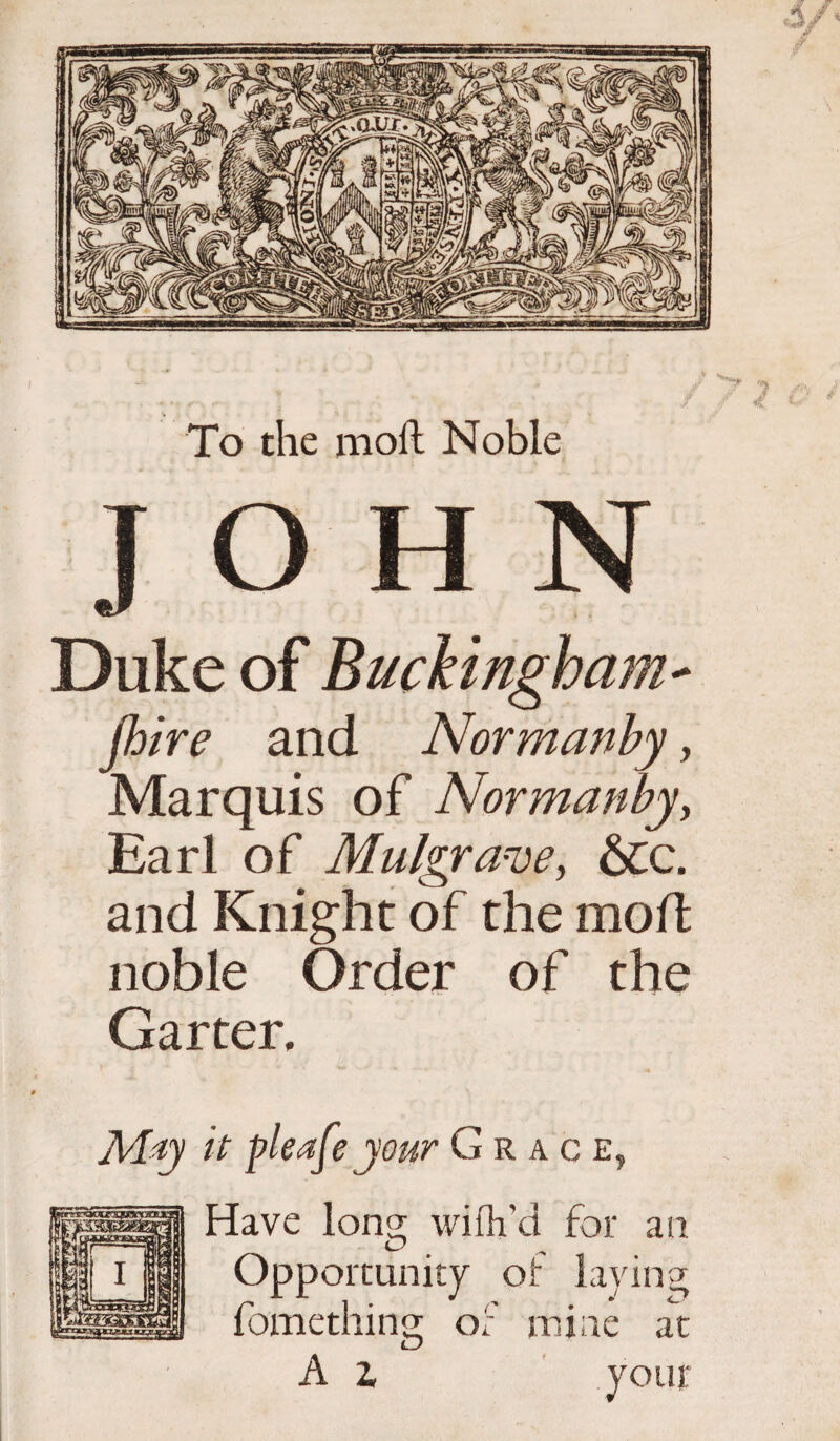 To the moll Noble JOHN Duke of Buckingham* jhire and Normanby, Marquis of Normanby, Earl of Mulgrave, &c. and Knight of the mod noble Order of the Garter. M-iy it pleafe your Grace. Have Ions; wifh’d for an Opportunity of laying; fomething of mine af A z