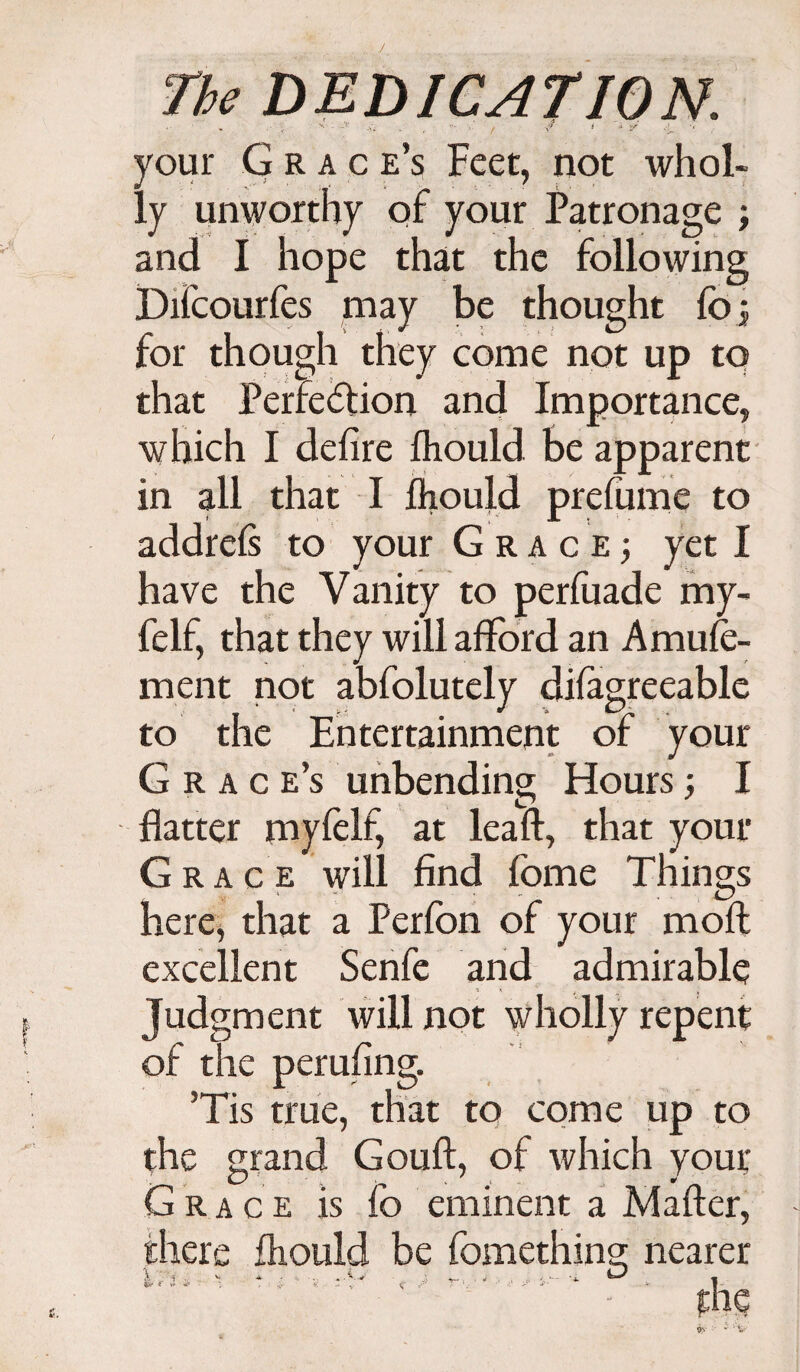 J The DEDICATION. your Grace’s Feet, not whol¬ ly unworthy of your Patronage ; and I hope that the following Difcourfes may be thought fo; for though they come not up to that Perfection and Importance, which I defire fhould be apparent in all that I fliould prefume to addrels to your Grace; yet I have the Vanity to perfuade my- felf, that they will afford an Amufe- rnent not abfolutely difagreeable to the Entertainment of your Grace’s unbending Hours; I flatter myfelf, at leaft, that your Grace will find fome Things here, that a Perfon of your moft excellent Senfe and admirable Judgment will not wholly repent of the perufing. ’Tis true, that to come up to the grand Gouft, of which your Grace is fo eminent a Mafter, there fliould be fomethins: nearer l * . . ..C . I v- - . . •* fo' * ;