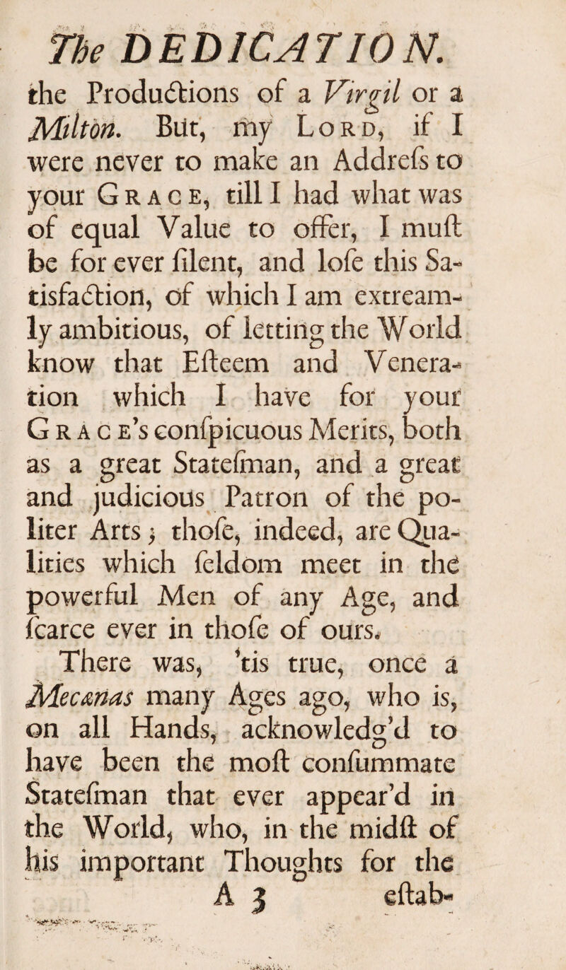 the Productions of a Virgil or a Milton. But, my Lord, if I were never to make an Addrefs to your Grace, till I had what was of equal Value to offer, I muft be for ever filent, and lofe this Sa¬ tisfaction, of which I am extream- ly ambitious, of letting the World know that Efteem and Venera¬ tion which I have for your Grace’s eonfpicuous Merits, both as a great Statefman, and a great and judicious Patron of the po¬ liter Arts j thofe, indeed, are Qua¬ lities which feldom meet in the powerful Men of any Age, and fcarce ever in thofe of ours* There was, ’tis true, once a Mecmas many Ages ago, who is, on all Hands, acknowledg’d to have been the moft confummate Statefman that ever appear’d in the World, who, in the midft of his important Thoughts for the A 3 eftab- - ' r' . p:-. •
