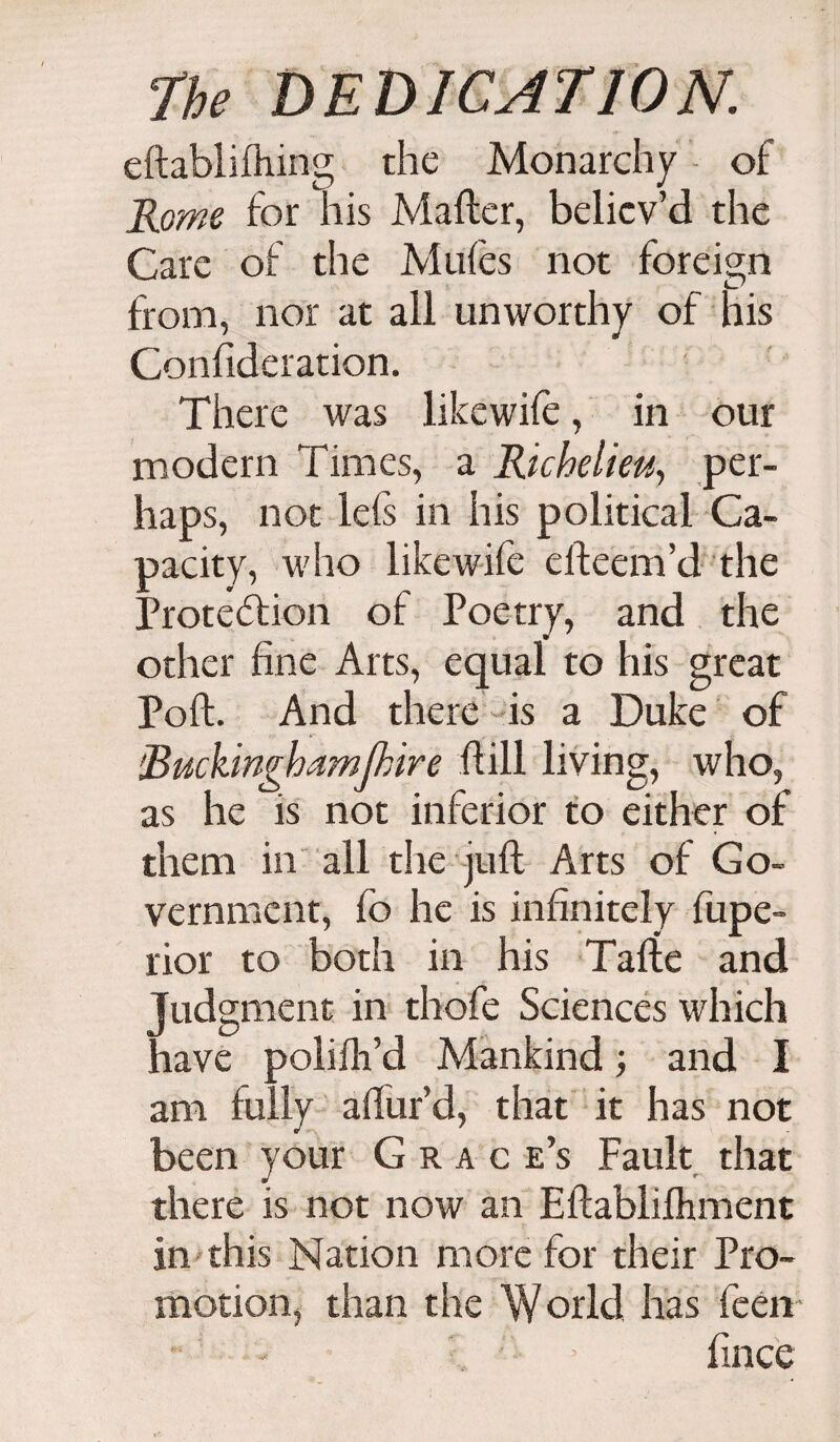eftablifhing the Monarchy of Rome for his Mailer, believ’d the Care of the Mufes not foreign from, nor at all unworthy of his Confideration. There was like wife, in our modern Times, a Richelieu, per¬ haps, not lefs in his political Ca¬ pacity, who likewife elleem’d the Protection of Poetry, and the other fine Arts, equal to his great Poll. And there is a Duke of Ruckinghamjhire Hill living, who, as he is not inferior to either of them in all the juft Arts of Go¬ vernment, fo he is infinitely fupe- rior to both in his Tafte and Judgment in thofe Sciences which have poiifti’d Mankind; and I am fully aftur’d, that it has not been your Grace’s Fault that there is not now an Eftabliftiment in this Nation more for their Pro¬ motion, than the World has fecn V ;i 5 fince