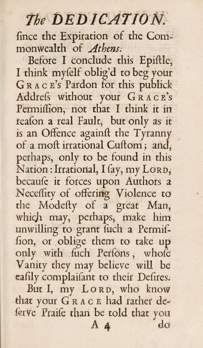 fince the Expiration of the Com¬ monwealth of Athensi Before I conclude this Epiftle, I think myfelf oblig’d to beg your Grace’s Pardon for this publick Addrefs without your Grace’s Permiffion, not that I think it in reafon a real Faulr, but only as it is an Offence again!! the Tyranny of a moft irrational Cuflom; and, perhaps, only to be found in this Nation: Irrational, I fay, my Lord,; becaufc it forces upon Authors a NecefTity of offering Violence to the Modefty of a great Man, whicji may, perhaps, make him unwilling to grant fuch a Permif- fion, or oblige them to take up only with fuch Perfons, whole Vanity they may believe will be eafily complaifant to their Defires. But I, my Lord, who know that your Grace had rather de¬ fer ye Praife than be told that you A 4 do