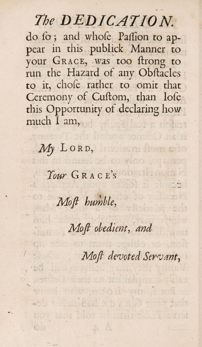 do fo ; and whofe Paflion to ap¬ pear in this publick Manner to your Grace, was too ftrong to run the Hazard of any Obftacles to it, chofe rather to omit that Ceremony of Cuftom, than lofe * ' this Opportunity of declaring how much I am, My Lord, Tour G r a c e's — •*** Mofi humble, Mofi obedient, and / Mofi devoted Servant,