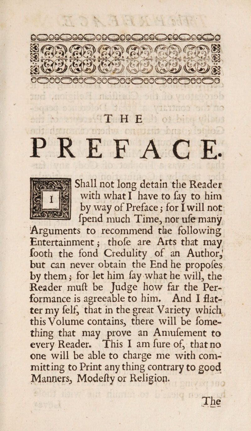 THE PREFACE. Shall not long detain the Reader with what I have to fay to him by way of Preface j for I will not fpend much Time, nor ufe many Arguments to recommend the following Entertainment ; thofe are Arts that may footh the fond Credulity of an Author,' but can never obtain the End he propofes by them; for let him fay what he will, the Reader muft be Judge how far the Per¬ formance is agreeable to him. And I flat¬ ter my felf, that in the great Variety which this Volume contains, there will be fome- thing that may prove an Amufement to every Reader. This I am fure of, that no one will be able to charge me with com¬ mitting to Print any thing contrary to good Manners, Modefty or Religion. The - few* —*