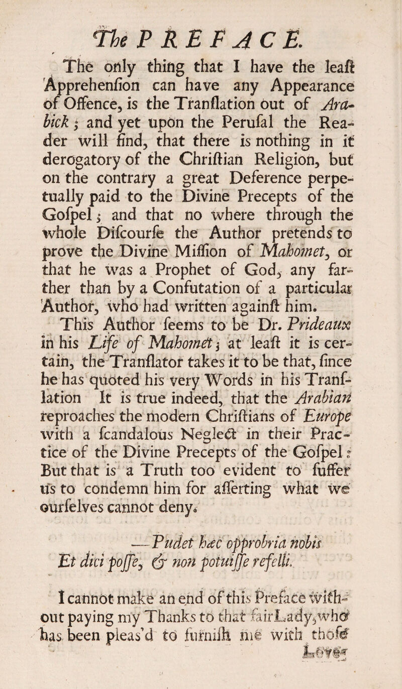 r' The only thing that I have the leaft Apprehenfion can have any Appearance of Offence, is the Tranflation out of Ara- hick °> and yet upon the Perufal the Rea- der will find, that there is nothing in it derogatory of the Chriftian Religion, but on the contrary a great Deference perpe¬ tually paid to the Divine Precepts of the Gofpelj and that no where through the whole Difcourfe the Author pretends to prove the Divine Million of Mahomet ^ or that he was a Prophet of God, any far¬ ther than by a Confutation of a particular Author, who had written againft him. This Author feeins to be Dr. Prideaux in his Life of Maho?net $ at leaft it is cer¬ tain, the Tranflator takes it to be that, fince he has quoted his very Words in his Tranf¬ lation It is true indeed, that the Arabian reproaches the modern Chriftians of Europe with a fcandalous Neglect in their Prac¬ tice of the Divine Precepts of the Gofpel ? But that is a Truth too evident to fuffer its to condemn him for afferting what we ourfelves cannot deny* —Pudet hate opprobria nobis Et did pojfe, (j non potmjfe refeltu I cannot make an end of this Preface wi< out paying my Thanks to that fairLady,wh#