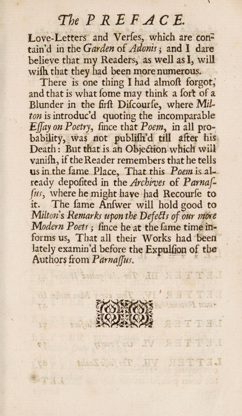 Love-Letters and Verfes, which are con¬ tain’d in the Garden of Adonis $ and I dare believe that my Readers, as well as I, will wilh that they had been more numerous. There is one thing I had almoft forgot,’ and that is what fome may think a fort of a Blunder in the firft Difcourfe, where Mil- ton is introduc’d quoting the incomparable Effay on Poetry, lince that Poem, in all pro¬ bability, was not publilh’d till after his Death: But that is an Objection which will vanilh, if the Reader remembers that he tells us in the fame Place, That this Poem is al¬ ready depofited in the Archhes of Parnaf- iiif, where he might have had Recourfe to it. The fame Anfwer will hold good to Milton's Remarks upon the Defeats of our more Modern Poets; lince he at the fame time in¬ forms us, That all their Works had been lately examin’d before the Expulljon of the Authors from Pamaffus, 6- •