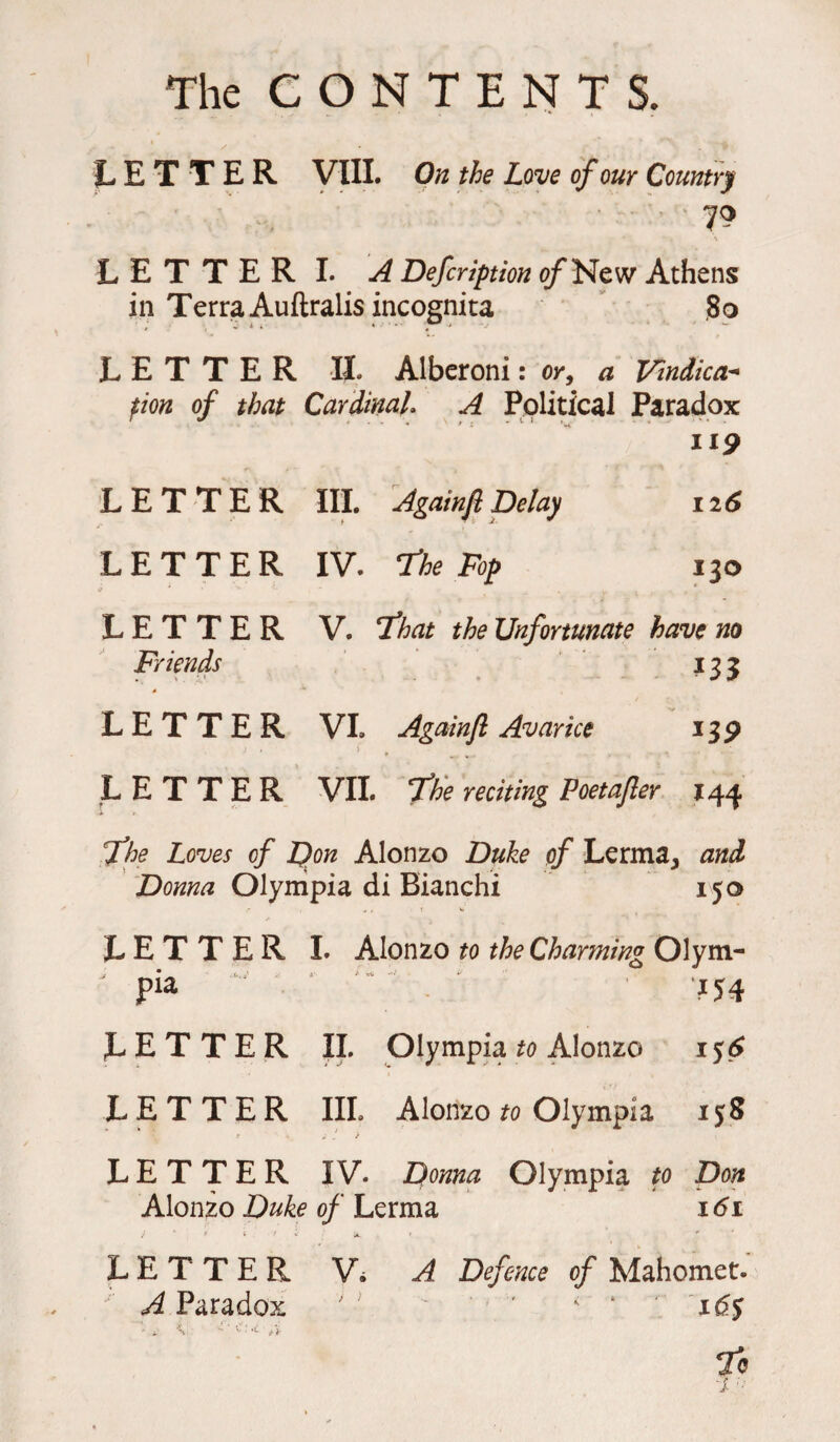 The CONTENTS. LETTER VIII. On the Love of our Country ' 70 L E T T E R I. A Defcription of New Athens in Terra Auftralis incognita 80 LETTER II. Alberoni: or, a J/indica- fion of that Cardinal. A Political Paradox n9 LETTER III. Againfi Delay 126 LETTER IV. The Fop 130 11 ■ ■* '* . , ,, . ( LETTER V. That the Unfortunate have no Friends 133 * LETTER VI. Againft Avarice 13P LETTER VII. The reciting Poetajler 144 x t The Loves of Don Alonzo Duke of Lerma, and Donna Olympia di Bianchi 150 4, tv LETTER I. Alonzo to the Charming Olym¬ pia 154 LETTER II. Olympia to Alonzo 156 LETTER III. Alonzo to Olympia 15:8 LETTER IV. Donna Olympia to Don Alonzo Duke of Lerma 161 LETTER Vi A Defence of Mahomet. A Paradox '* ■ ‘ ’ < 4 165 * H 'S' v • 0-i■ T® &