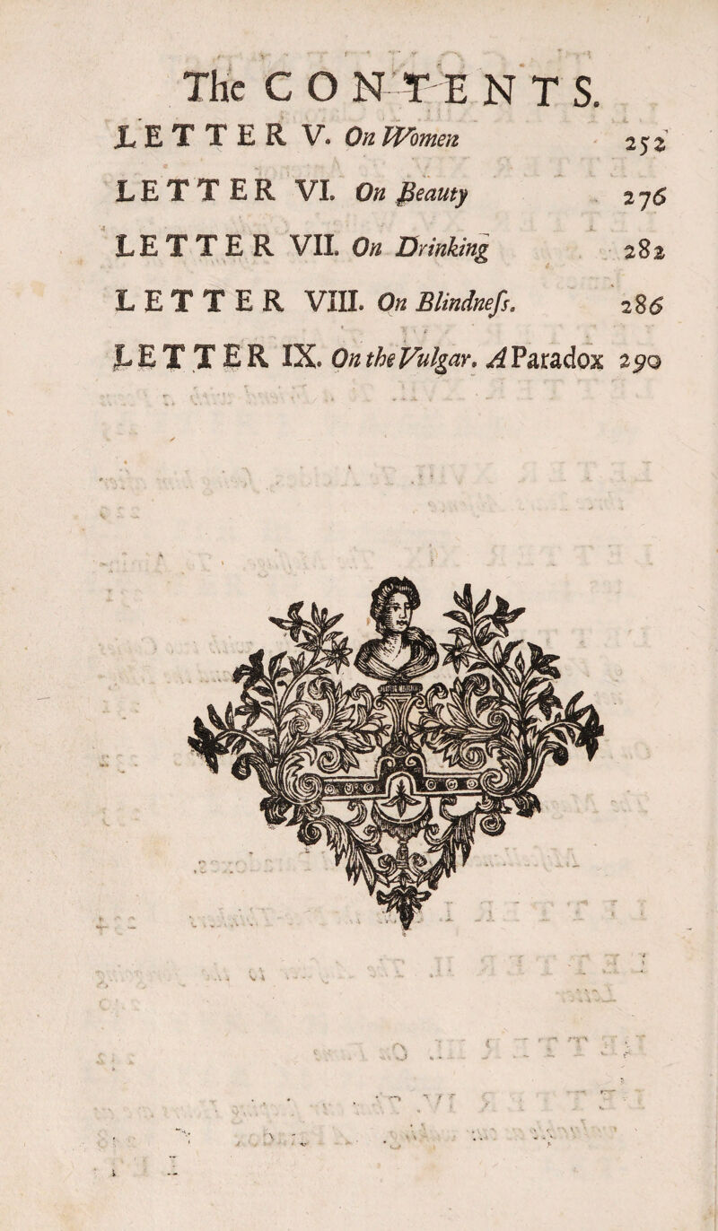 1 The C O N TE NTS. .LETTER V. On Women 252 LETTER VI. On fieauty 2y6 LETTER VII On Drinking 282 LETTER VIII. On Blindnefs. *85 % 1 f JLETTER IX* On the Vulgar, ^Paradox 290 r\ rn ^ f y