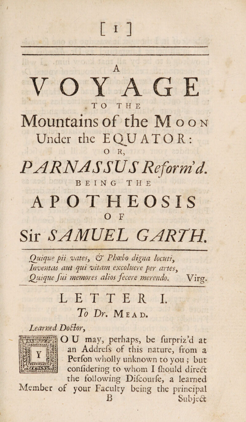 .TO THE Mountains of the Moon Under the E QU A T O R: O R, PARNASSU S Reform'd. BEING THE APOTHEOSIS O F Sir SAMUEL GARTH. Ouique pii vates, & Phoebo digna locuti, Inventus aut qui *vitam excoluere per artes, Quique fui memores alios fecere merendo. Virgo LETTER I. To Dr. Mead, Learned DoElor, O U may, perhaps, be furpriYd at an Addrefs of this nature, from a Perfon wholly unknown to you ; but confidering to whom I fhould dired: the following Difcourfe, a learned Member of your Faculty being the principal B Subject