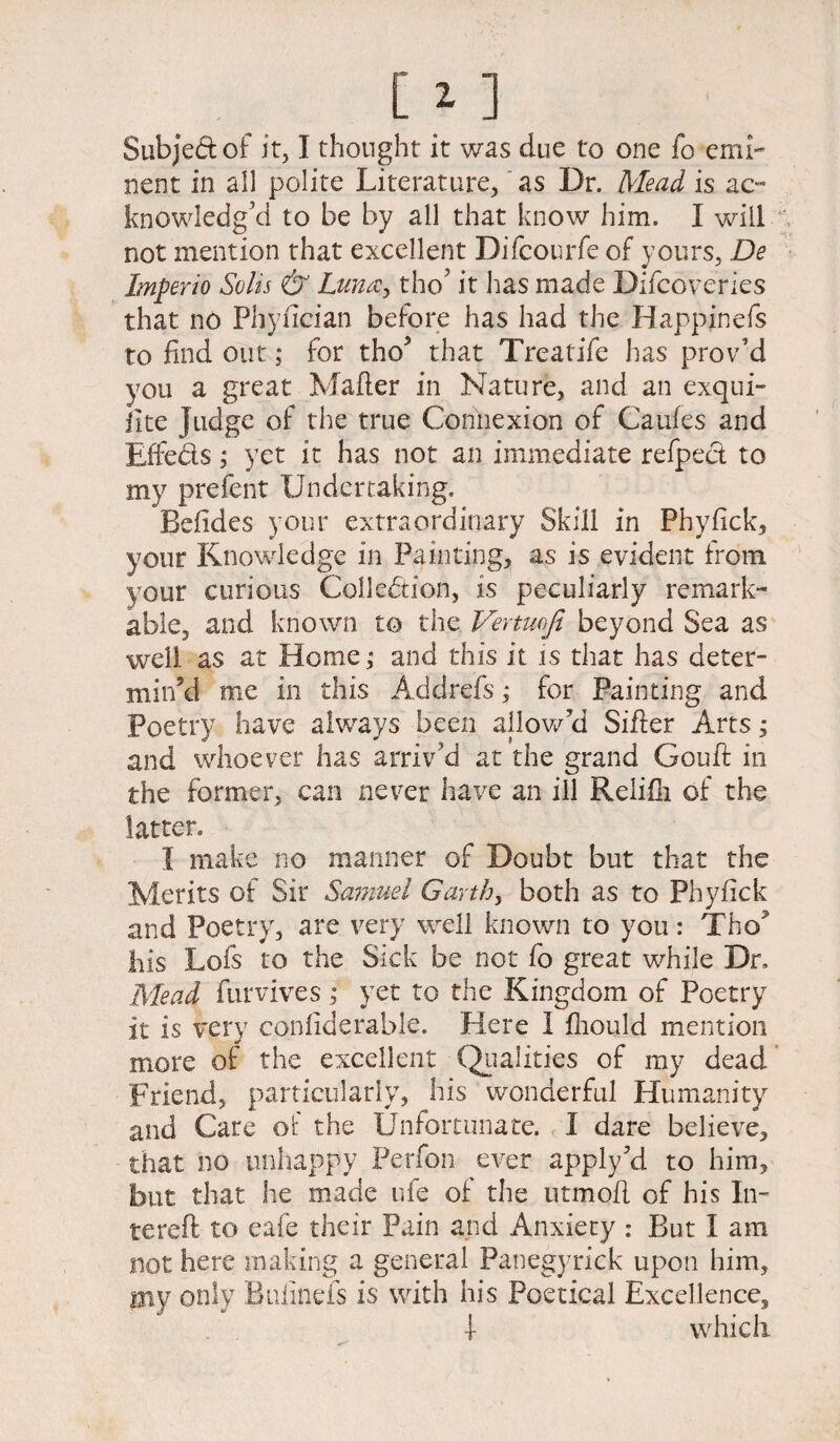 nent in all polite Literature, as Dr. Mead is ac¬ knowledg’d to be by all that know him. I will not mention that excellent Difcourfe of yours, De Imperio Solis & Luna, tho’ it has made Difcoveries that no Phyflcian before has had the Happinefs to find out; for tho> that Treatife has prov’d you a great Mailer in Nature, and an exqui- iite Judge of the true Connexion of Caufes and Effects; yet it has not an immediate refpect to my prefent Undertaking. Befides your extraordinary Skill in Phyfick, your Knowledge in Painting, as is evident from your curious Collection, is peculiarly remark¬ able, and known to the Venmfi beyond Sea as well as at Home; and this it is that has deter¬ min’d me in this Addrefs; for Painting and Poetry have always been allow’d Sifter Arts ; and whoever has arriv’d at the grand Gouft in the former, can never have an ill Relifii of the latter. I make no manner of Doubt but that the Merits of Sir Samuel Garth, both as to Phyfick and Poetry, are very well known to you: Tho his Lofs to the Sick be not fo great while Dr, Mead furvives ; yet to the Kingdom of Poetry it is very confiderable. Here I fiiould mention more of the excellent Qualities of my dead Friend, particularly, his wonderful Humanity and Care ot the Unfortunate. I dare believe, that no unhappy Perfon ever apply ?d to him, but that he made ufe of the utmofl of his In- tereft to eafe their Pain and Anxiety : But I am not here making a general Panegyrick upon him, I3iy only Bufinefs is with his Poetical Excellence, i which