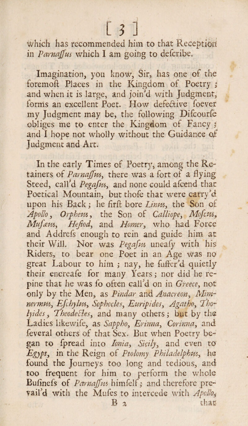 which has recommended him to that Reception in Parnajfus which I am going to deferibe. Imagination, you know, Sir, has one of the foremoft Places in the Kingdom of Poetry ; and when it is large, and join'd with Judgment, forms an excellent Poet. How defective foever my Judgment may be, the following Difcourfe obliges me to enter the Kingdom of Fancy ; and I hope not wholly without the Guidance of Judgment and Art. In the early Times of Poetry, among the Re¬ tainers of Pamajfm, there was a fort of a flying Steed, call'd Pegafni, and none could afeend that Poetical Mountain, but tnofe that were carry'5d upon his Back; he firft bore Linm, the Son of Apollo, Orphem, the Son of Calliope, Mofcn5, Mufam, Hefiod, and Homer, who had Force and Addrefs enough to rein and guide him at their Will. Nor was Pegafm uneafy with his Riders, to bear one Poet in an Age was no great Labour to him ; nay, he fuller'd quietly their encreafe for many Years; nor did he re¬ pine that he was fo often call'd on in Greece, not only by the Men, as Pindar and Anacreon, Man- nermm, Efchylm, Sophocles, Euripides, Agatho, cTho~ lyides> ‘TheodeBes, and many others; but by the Ladies likewife, as Sappho, Erinna, Connna, and feveral others of that Sex. But when Poetry be¬ gan to fpread into Ionia, Sicily, and even to Egypt, in the Reign of Ptolomy Philadelphia, he found the Journeys too long and tedious, and too frequent for him to perform the whole Bufinefs of Pamajfm himfelf ,* and therefore pre¬ vail'd with the Mufes to intercede with Apollo$ B % that?