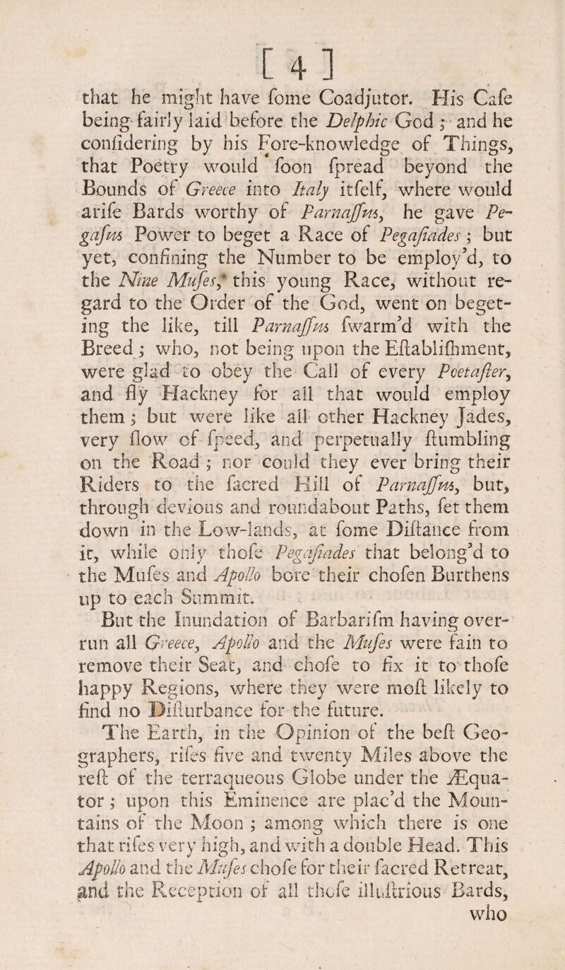 [4] ► chat he might have foine Coadjutor. His Cafe being fairly laid before the Delphic God ,* and he confidering by his Fore-knowledge of Things, that Poetry would foon fpread beyond the Bounds of Greece into Italy it felt, where would a rife Bards worthy of Parnajjm, he gave Pe- gafm Power to beget a Race of Pegafiades; but yet, confining the Number to be employ’d, to the Nine Mufes* this young Race, without re¬ gard to the Order of the God, went on beget- ing the like, till Parnajfm fwarm’d with the Breed,* who, not being upon the Eftablifhment, were glad to obey the Call of every Poet after, and fly Hackney for all that would employ them, j but were like all other Hackney Jades, very flow of fpeed, and perpetually humbling on the Road ; nor could they ever bring their Riders to the facred Kill of Parnajjm, but, through devious and roundabout Paths, fet them down in the Low-lands, at feme Diftance from it, while only thofe Pegafiades that belong’d to the Mufes and Apollo bore their chofen Burthens up to each Summit. But the Inundation of Barbarifin having over¬ run all Greece, Apollo and the Mufes were fain to remove their Seat, and chofe to fix it to thofe happy Regions, where they were moil likely to find no Difturbance for the future. The Earth, in the Opinion of the befl Geo¬ graphers, riles five and twenty Miles above the reft of the terraqueous Globe under the ^Equa- tor; upon this Eminence are plac’d the Moun¬ tains of the Moon ; among which there is one that riles very high, and with a double Head. This Apollo and the Mufes chofe for their facred Retreat, and the Reception of all thofe illuftrious Bards, who
