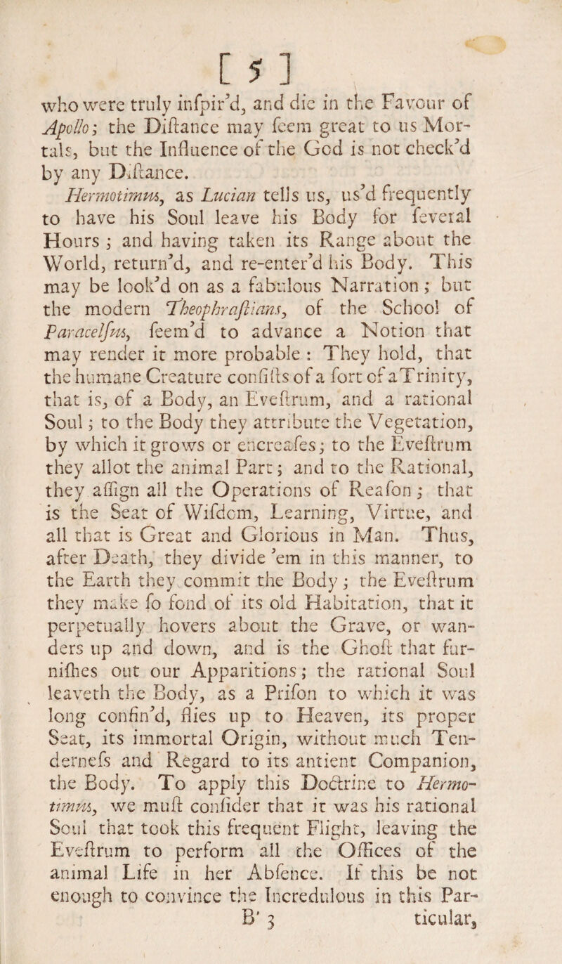 who were truly infpir’d, and die in the Favour of Apollo; the Diftance may fcem great to us Mor¬ tals, but the Influence of the Gcd is not check'd by any Diftance. Hermotimm, as Lucian tells us, us'd frequently to have his Soul leave his Body for feveral Hours , and having taken its Range about the World, return'd, and re-enter’d his Body. This may be look'd on as a fabulous Narration ,* but the modern ‘Theophraflians, of the School of Paracelfm, feem'd to advance a Notion that may render it more probable : They hold, that the humane Creature confifts of a fort of aTrinity, that is, of a Body, an Eveftrum, and a rational Soul; to the Body they attribute the Vegetation, by which it grows or encreafes; to the Eveftrum they allot the animal Part; and to the Rational, they affign all the Operations of Reafon; that is the Seat of Wifdom, Learning, Virtue, and all that is Great and Glorious in Man. Thus, after Death, they divide 'em in this manner, to the Earth they commit the Body; the Eveftrum they make fo fond of its old Habitation, that it perpetually hovers about the Grave, or wan¬ ders up and down, and is the Ghoft that fur- nifties out our Apparitions; the rational Soul leaveth the Body, as a Prifon to which it was long confin'd, flies up to Heaven, its proper Seat, its immortal Origin, without much Ten- dernefs and Regard to its antient Companion, the Body. To apply this Dodrine to Hermo¬ timm, we miift confider that it was his rational Soul that took this frequent Flight, leaving the Eveftrum to perform all the Offices of the animal Life in her Abfence. If this be not enough to convince the Incredulous in this Par- B’ 3 ticular.