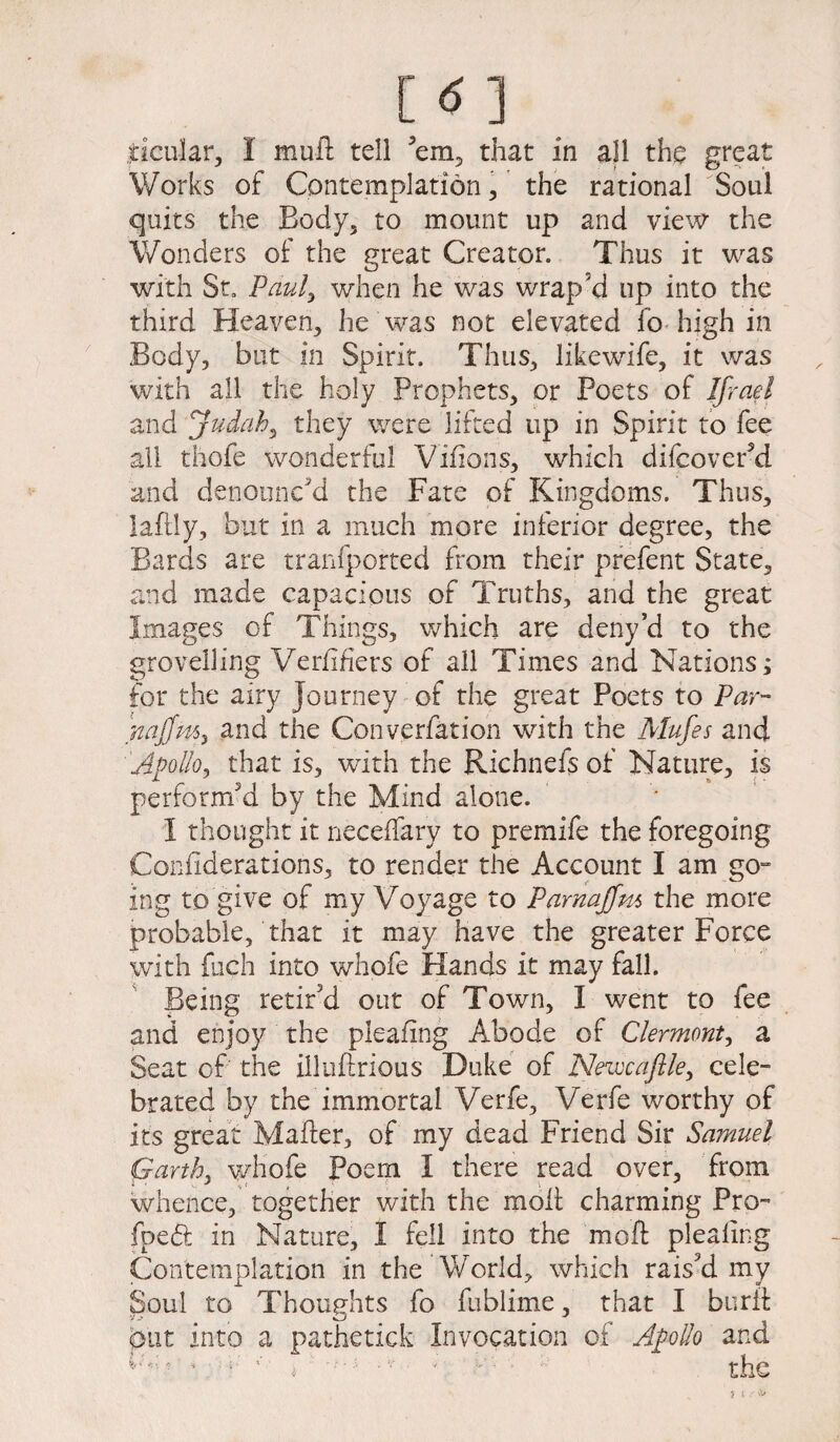 Works of Contemplation, the rational Soul quits the Body, to mount up and view the Wonders of the great Creator. Thus it was with St. Paul) when he was wrap'd up into the third Heaven, he was not elevated fo high in Body, but in Spirit. Thus, likewife, it was with all the holy Prophets, or Poets of If rad and judah, they were lifted up in Spirit to fee all thofe wonderful Vifions, which difcoverd and denounc'd the Fate of Kingdoms. Thus, laflly, but in a much more inferior degree, the Bards are tranfported from their prefent State, and made capacious of Truths, and the great Images of Things, which are deny’d to the grovelling Verifiers of all Times and Nations; for the airy journey of the great Poets to Par- najfm, and the Converfation with the Mufes and Apollo, that is, with the Richnefs of Nature, is perform'd by the Mind alone. I thought it neceffary to premife the foregoing Coniiderations, to render the Account I am go¬ ing to give of my Voyage to Parnajfm the more probable, that it may have the greater Force with fuch into whofe Hands it may fall. Being retir'd out of Town, I went to fee and enjoy the pleafing Abode of Clermont, a Seat of the ill lift nous Duke of Neiocaftle, cele¬ brated by the immortal Verfe, Verfe worthy of its great Maher, of my dead Friend Sir Samuel Garth, whofe Poem I there read over, from whence, together with the moil: charming Pro- fped in Nature, I fell into the moft plealing Contemplation in the World, which rais'd my Soul to Thoughts fo fublime, that I burft put into a pathetick Invocation of Apollo and