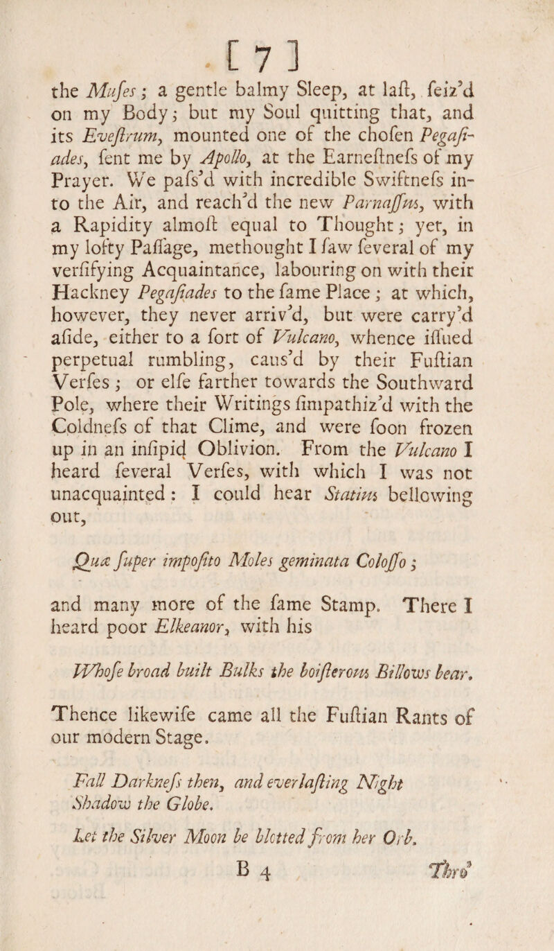 the Mufes; a gentle balmy Sleep, at laft, feiz’d on my Body; but my Soul quitting that, and its jEveftruniy mounted one of the chofen Pegafi- ades, fent me by Apollo, at the Earneftnefs of my Prayer. We pafs’d with incredible Swiftnefs in¬ to the Air, and reached the new Parnajfm, with a Rapidity almofl: equal to Thought; yet, in my lofty Pa/fage, methought I /aw feveral of my verfifying Acquaintance, labouring on with their Hackney Pegafiades to the fame Place; at which, however, they never arrived, but were carry’d a/ide, either to a fort of Vulcano, whence iffued perpetual rumbling, caus’d by their Fuftian Verfes ; or elfe farther towards the Southward Pole, where their Writings fimpathiz’d with the Coldnefs of that Clime, and were foon frozen up in an in/ipid Oblivion. From the Vulcano I heard feveral Verfes, with which I was not unacquainted : I could hear Statim bellowing out, Qua fuper impofito Moles geminata Coloffo; and many more of the fame Stamp. There I heard poor Elkeanor, with his FVhofe broad built Bulks the boifterom Billows bear. Thence likewife came all the Fuflian Rants of our modern Stage. Fall Darknefs then, and euerlafting Night Shadow the Globe. Let the Si her Moon be blotted from her Orb,