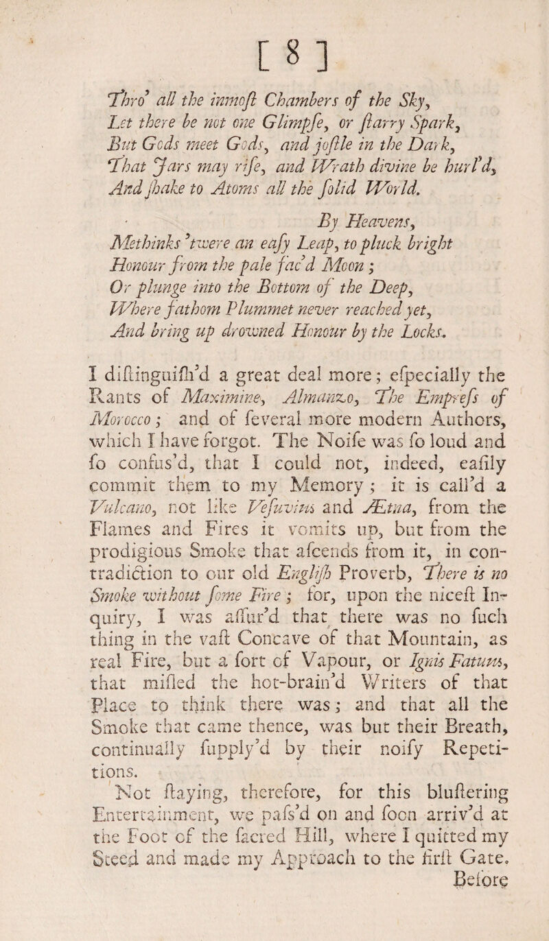 eThrof all the inmcft Chambers of the Sky, Let there be not one Glimpfe, or ftarry Spark, But Gods meet Gods, jofile in the Dark, fours may rife, Wrath divine be hurl'd) And /hake to Atoms all the folid World. By Heavensy Methinks ’mere an eafy Leapy to pluck bright Honour from the pale fac’d Moon ; Or plunge into the Bottom of the Deep, Where fathom Plummet never reached yet. And bring up drowned Honour by the Locks. I diftingui fil’d a great deal more; especially the Rants of Maximine, Almanz,oy hfhe Emprefs of Morocco; and of feveral more modern Authors, which I have forgot. The Noife was fo loud and fo confus’d, that I could not, indeed, eafily commit them to my Memory ; it is call’d a Vulcano, not like Vefuviui and JEtnay from the Flames and Fires it vomits up, but from the prodigious Smoke that afcends from it, in con¬ tradiction to our old Englifh Proverb, ‘There is no Smoke without fome Eire ; for, upon the nicefl In¬ quiry, I was a (ftir’d that there was no fuch thing in the vaft Concave of that Mountain, as real Fire, but a fort of Vapour, or Ignis Fatumy that milled the hot-brain’d Writers of that Place to think there was; and that all the Smoke that came thence, was but their Breath, continually fupply’d by their noify Repeti¬ tions. Not (laying, therefore, for this bludering Entertainment, we pafs’d on and focn arriv’d at the Foot of the facred Hill, where I quitted my Steed and made my Approach to the ilril Gate, Before