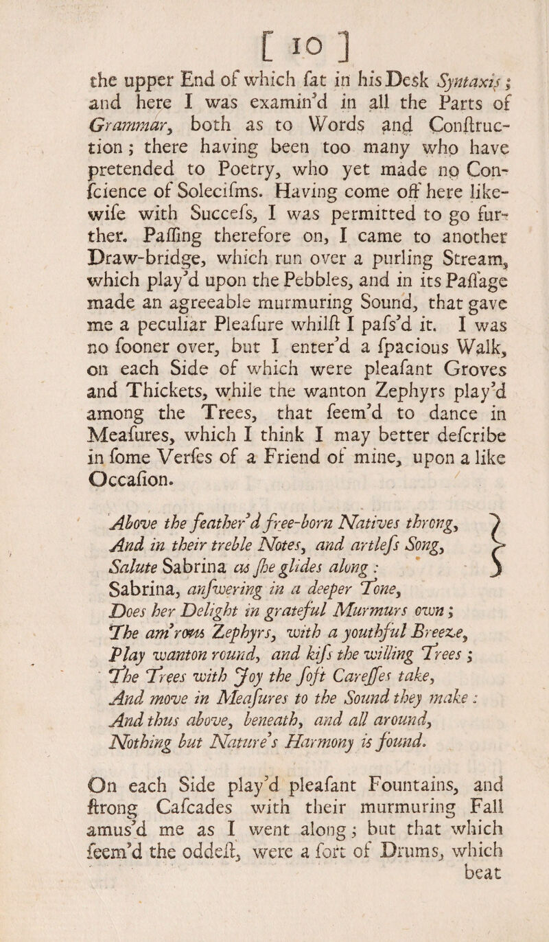 the upper End of which fat in his Desk Syntaxiy; and here I was examined in all the Parts of Grammar, both as to Words and Conftruc- tion; there having been too many who have pretended to Poetry, who yet made np Con¬ science of Solecifms. Having come off here like- wife with Succefs, I was permitted to go fur¬ ther. Paffing therefore on, I came to another Draw-bridge, which run over a purling Stream, which play’d upon the Pebbles, and in its Paffage made an agreeable murmuring Sound, that gave me a peculiar Pleafure whilff I pafs’d it. I was no fooner over, but I entered a fpacious Walk, on each Side of which were pleafant Groves and Thickets, wffile the wanton Zephyrs play’d among the Trees, that feem’d to dance in Meafures, which I think I may better defcribe in feme Verfes of a Friend of mine, upon a like Occafion. Above the feather d free-born Natives throng, / And in their treble Notes, and artlefs Song, > Salute Sabrina as Jhe glides along : ' ) Sabrina, anfwering in a deeper ‘Tone, Does her Delight in grateful Murmurs own; *Xhe amrern Zephyrs, with a youthful Breeze, Play wanton rounds and kifs the willing frees ,* fhe frees with foy the foft Careffes take, And move in Meafures to the Sound they make: And thus above, beneath, and all around, Nothing but Nature s Harmony is found. On each Side play’d pleafant Fountains, and ffrong Cafcades with their murmuring Fall amus’d me as I went alongbut that which feem’d the oddeff, were a fort oi Drums, which beat