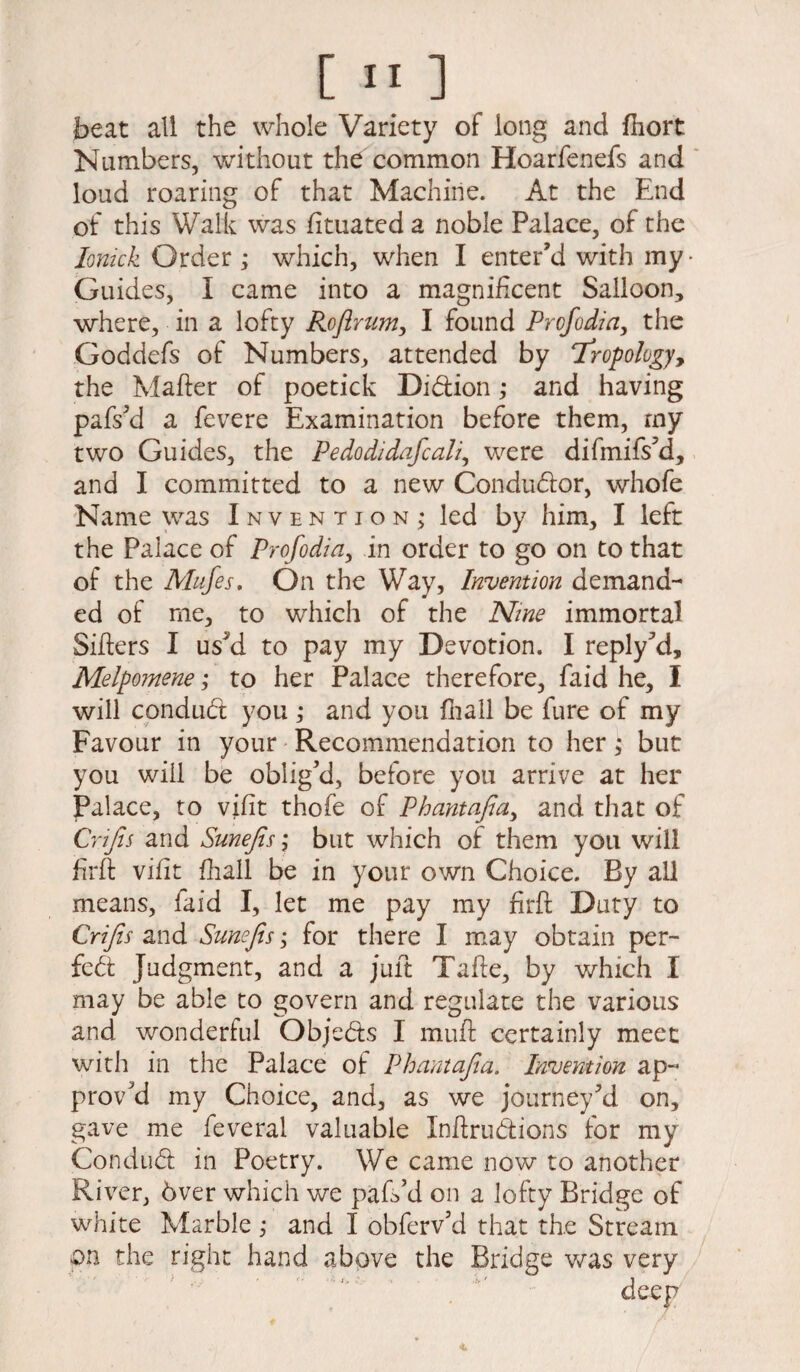 beat all the whole Variety of long and fhort Numbers, without the common Hoarfenefs and loud roaring of that Machine. At the End of this Walk was fituated a noble Palace, of the Ionick Order ; which, when I enter’d with my- Guides, I came into a magnificent Salloon, where, in a lofty Roftrum, I found Prcfodia, the Goddefs of Numbers, attended by Tropology, the Matter of poetick Didion; and having pafs’d a fevere Examination before them, my two Guides, the Pedodidafcali, were difmifs’d, and I committed to a new Conductor, whofe Name was Invention; led by him, I left the Palace of Profodia, in order to go on to that of the Mufes. On the Way, Invention demand¬ ed of me, to which of the Nine immortal Sitters I us’d to pay my Devotion. I reply’d, Melpomene; to her Palace therefore, faid he, I will con dud you ; and you fhall be fure of my Favour in your Recommendation to her; but you will be oblig’d, before you arrive at her Palace, to vifit thofe of Phantafia, and that of Crijis and Sunejts; but which of them you will ttrft vifit fhall be in your own Choice. By all means, faid I, let me pay my ttrft Duty to Crijis and Sunefis; for there I may obtain per¬ fect Judgment, and a juft Tafte, by which I may be able to govern and regulate the various and wonderful Objeds I mutt certainly meet with in the Palace of Phantafia. Invention ap¬ prov’d my Choice, and, as we journey’d on, gave me feveral valuable Inttrudions for my Condud in Poetry. We came now to another River, 6ver which we pafs’d on a lofty Bridge of white Marble\ and I obferv’d that the Stream on the right hand above the Bridge was very deep